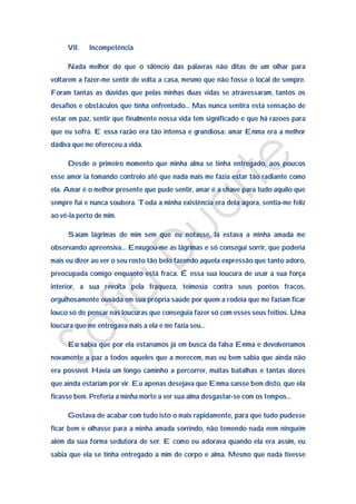 VII.    Incompetência

     Nada melhor do que o silêncio das palavras não ditas de um olhar para
voltarem a fazer-me sentir de volta a casa, mesmo que não fosse o local de sempre.
Foram tantas as dúvidas que pelas minhas duas vidas se atravessaram, tantos os
desafios e obstáculos que tinha enfrentado… Mas nunca sentira esta sensação de
estar em paz, sentir que finalmente nossa vida tem significado e que há razoes para
que eu sofra. E essa razão era tão intensa e grandiosa: amar Emma era a melhor
dádiva que me ofereceu a vida.

     Desde o primeiro momento que minha alma se tinha entregado, aos poucos
esse amor ia tomando controlo até que nada mais me fazia estar tão radiante como
ela. Amar é o melhor presente que pude sentir, amar é a chave para tudo aquilo que
sempre fui e nunca soubera. Toda a minha existência era dela agora, sentia-me feliz
ao vê-la perto de mim.

     Saíam lágrimas de mim sem que eu notasse, lá estava a minha amada me
observando apreensiva… Enxugou-me as lágrimas e só consegui sorrir, que poderia
mais eu dizer ao ver o seu rosto tão belo fazendo aquela expressão que tanto adoro,
preocupada comigo enquanto está fraca. É essa sua loucura de usar a sua força
interior, a sua revolta pela fraqueza, teimosia contra seus pontos fracos,
orgulhosamente ousada em sua própria saúde por quem a rodeia que me faziam ficar
louco só de pensar nas loucuras que conseguia fazer só com esses seus feitios. Uma
loucura que me entregava mais a ela e me fazia seu…

     Eu sabia que por ela estaríamos já em busca da falsa Emma e devolveríamos
novamente a paz a todos aqueles que a merecem, mas eu bem sabia que ainda não
era possível. Havia um longo caminho a percorrer, muitas batalhas e tantas dores
que ainda estariam por vir. Eu apenas desejava que Emma saísse bem disto, que ela
ficasse bem. Preferia a minha morte a ver sua alma desgastar-se com os tempos…

     Gostava de acabar com tudo isto o mais rapidamente, para que tudo pudesse
ficar bem e olhasse para a minha amada sorrindo, não temendo nada nem ninguém
além da sua forma sedutora de ser. E como eu adorava quando ela era assim, eu
sabia que ela se tinha entregado a mim de corpo e alma. Mesmo que nada tivesse
 