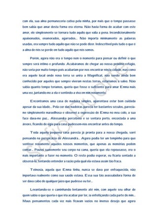com ela, sua alma permaneceria cativa pela minha, por mais que o tempo passasse
bem sabia que amar desta forma era eterna. Não havia forma de acabar com este
amor, ele simplesmente se tornara tudo aquilo que valia a pena. Incondicionalmente
apaixonados, enamorados, agarrados… Não importa minimamente as palavras
usadas, era sempre tudo aquilo que não se pode dizer. Indescritível pois tudo o que é
a alma de nós se perde em tudo aquilo que nós somos.

     Porém, agora não era o tempo nem o momento para pensar ou definir o que
sempre será íntimo e profundo. Acabáramos de chegar ao nosso próximo refúgio,
não seria por muito tempo pois acabariam por nos encontrar nesta cidade, mas como
era aquele local onde nova terra se unira a Magnificat, não sendo ainda bem
conhecido por aqueles que sempre viveram nestas terras, estaríamos a salvo. Não
sabia quanto tempo teríamos, queria que fosse o suficiente para amar Emma mais
uma vez, juntando-me a ela e sentindo-a viva em mim novamente.

     Encontramos uma casa de madeira simples, aparentava estar bem cuidada
apesar da sua idade… Pela cor das madeiras parecia ter bastantes séculos, parecia-
me simplesmente maravilhosa e observei a expressão de Emma no meu colo, a sua
face dava-me paz… Alessandra percebera e se sentara perto, encostada a uma
árvore, ficando de vigia para caso pudessem-nos encontrar antes do tempo.

     Toda aquela pequena casa parecia já pronta para a nossa chegada, sorri
pensando na perspicácia de Alessandra… Agora podia ter um tempinho para que
sentisse novamente aqueles nossos momentos, que apenas as memórias podem
contar… Pousei suavemente seu corpo na cama, queria que ela repousasse, era o
mais importante a fazer no momento. O resto podia esperar, eu ficaria sentado a
observá-la, tentando entender a razão pela qual ela estava assim tão fraca.

     Teimosia, aquela que Emma tinha, nunca se dava por enfraquecida, não
importava realmente como sua saúde estava. Essa sua tão avassaladora forma de
ser dava cabo de qualquer juízo que pudesse eu ter…

     Levantando-se e caminhando lentamente até mim, com aquele seu olhar de
quem sabia o que queria e que iria acabar por ter, ia enfeitiçando cada parte de mim…
Maus pensamentos cada vez mais ficavam vazios no imenso desejo que agora
 
