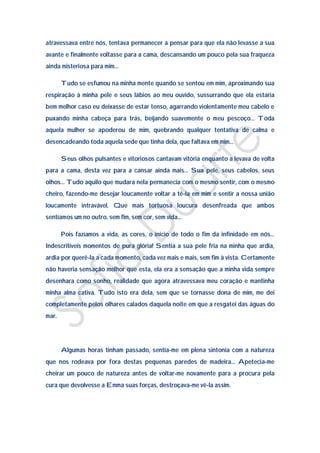 atravessava entre nós, tentava permanecer a pensar para que ela não levasse a sua
avante e finalmente voltasse para a cama, descansando um pouco pela sua fraqueza
ainda misteriosa para mim…

       Tudo se esfumou na minha mente quando se sentou em mim, aproximando sua
respiração à minha pele e seus lábios ao meu ouvido, sussurrando que ela estaria
bem melhor caso eu deixasse de estar tenso, agarrando violentamente meu cabelo e
puxando minha cabeça para trás, beijando suavemente o meu pescoço… Toda
aquela mulher se apoderou de mim, quebrando qualquer tentativa de calma e
desencadeando toda aquela sede que tinha dela, que faltava em mim…

       Seus olhos pulsantes e vitoriosos cantavam vitória enquanto a levava de volta
para a cama, desta vez para a cansar ainda mais… Sua pele, seus cabelos, seus
olhos… Tudo aquilo que mudara nela permanecia com o mesmo sentir, com o mesmo
cheiro, fazendo-me desejar loucamente voltar a tê-la em mim e sentir a nossa união
loucamente intravável. Que mais tortuosa loucura desenfreada que ambos
sentíamos um no outro, sem fim, sem cor, sem vida…

       Pois fazíamos a vida, as cores, o inicio de todo o fim da infinidade em nós…
Indescritíveis momentos de pura glória! Sentia a sua pele fria na minha que ardia,
ardia por querê-la a cada momento, cada vez mais e mais, sem fim à vista. Certamente
não haveria sensação melhor que esta, ela era a sensação que a minha vida sempre
desenhara como sonho, realidade que agora atravessava meu coração e mantinha
minha alma cativa. Tudo isto era dela, sem que se tornasse dona de mim, me dei
completamente pelos olhares calados daquela noite em que a resgatei das águas do
mar.




       Algumas horas tinham passado, sentia-me em plena sintonia com a natureza
que nos rodeava por fora destas pequenas paredes de madeira… Apetecia-me
cheirar um pouco de natureza antes de voltar-me novamente para a procura pela
cura que devolvesse a Emma suas forças, destroçava-me vê-la assim.
 