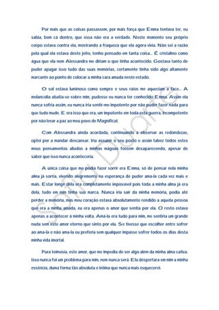 Por mais que as coisas passassem, por mais força que Emma tentava ter, eu
sabia, bem cá dentro, que essa não era a verdade. Neste momento seu próprio
corpo estava contra ela, mostrando a fraqueza que ela agora vivia. Não sei a razão
pela qual ela estava deste jeito, tenho pensado em tanta coisa… É cristalino como
água que ela nem Alessandra me diriam o que tinha acontecido. Gostava tanto de
puder apagar isso tudo das suas memórias, certamente tinha sido algo altamente
marcante ao ponto de colocar a minha cara amada neste estado.

     O sol estava luminoso como sempre e seus raios me aqueciam a face… A
melancolia abatia-se sobre mim, pudesse eu nunca ter conhecido Emma. Assim ela
nunca sofria assim, eu nunca iria sentir-me impotente por não puder fazer nada para
que tudo mude. E era isso que era, um impotente em toda esta guerra, incompetente
por não levar a paz ao meu povo de Magnificat.

     Com Alessandra ainda acordada, continuando a observar as redondezas,
optei por a mandar descansar. Iria assumir o seu posto e assim talvez todos estes
meus pensamentos aliados a minhas mágoas fossem desaparecendo, apesar de
saber que isso nunca aconteceria.

     A única coisa que me podia fazer sorrir era Emma, só de pensar nela minha
alma já sorria, vivendo alegremente na esperança de puder ama-la cada vez mais e
mais. Estar longe dela era completamente impossível pois toda a minha alma já era
dela, tudo em mim tinha sua marca. Nunca iria sair da minha memória, podia até
perder a memória, mas meu coração estava absolutamente rendido a aquela pessoa
que era a minha amada, eu era apenas o amor que sentia por ela. O resto estava
apenas a acontecer à minha volta. Amá-la era tudo para mim, me sentiria um grande
nada sem este amor eterno que sinto por ela. Se tivesse que escolher entre sofrer
ao ama-la e não ama-la eu preferia sem qualquer impasse sofrer todos os dias desta
minha vida imortal.

     Pura teimosia, este amor, que me impedia de ser algo além da minha alma cativa.
Isso nunca foi um problema para mim, nem nunca será. Ela despertara em mim a minha
essência, duma forma tão absoluta e intima que nunca mais esquecerei.
 