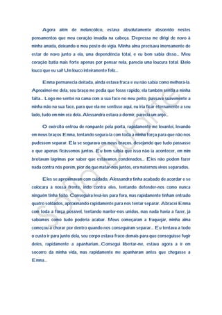 Agora além de melancólico, estava absolutamente absorvido nestes
pensamentos que meu coração invadia na cabeça. Depressa me dirigi de novo à
minha amada, deixando o meu posto de vigia. Minha alma precisava imensamente de
estar de novo junto a ela, uma dependência total, e eu bem sabia disso… Meu
coração batia mais forte apenas por pensar nela, parecia uma loucura total. Belo
louco que eu sai! Um louco inteiramente feliz…

     Emma permanecia deitada, ainda estava fraca e eu não sabia como melhorá-la.
Aproximei-me dela, seu braço me pedia que fosse rápido, ela também sentia a minha
falta… Logo me sentei na cama com a sua face no meu peito, passava suavemente a
minha mão na sua face, para que ela me sentisse aqui, eu iria ficar eternamente a seu
lado, tudo em mim era dela. Alessandra estava a dormir, parecia um anjo…

     O exército entrou de rompante pela porta, rapidamente me levantei, levando
em meus braços Emma, tentando segura-la com toda a minha força para que não nos
pudessem separar. Ela se segurava em meus braços, desejando que tudo passasse
e que apenas ficássemos juntos. Eu bem sabia que isso não ia acontecer, em mim
brotavam lágrimas por saber que estávamos condenados… Eles não podem fazer
nada contra nós porém, pior do que matar-nos juntos, era maternos vivos separados.

     Eles se aproximavam com cuidado, Alessandra tinha acabado de acordar e se
colocara à nossa frente, indo contra eles, tentando defender-nos como nunca
ninguém tinha feito. Conseguira levá-los para fora, mas rapidamente tinham entrado
quatro soldados, aproximando rapidamente para nos tentar separar. Abracei Emma
com toda a força possível, tentando manter-nos unidos, mas nada havia a fazer, já
sabíamos como tudo poderia acabar. Meus começaram a fraquejar, minha alma
começou a chorar por dentro quando nos conseguiram separar… Eu tentava a todo
o custo ir para junto dela, seu corpo estava fraco demais para que conseguisse fugir
deles, rapidamente a apanhariam…Consegui libertar-me, estava agora a ir em
socorro da minha vida, mas rapidamente me apanharam antes que chegasse a
Emma…
 