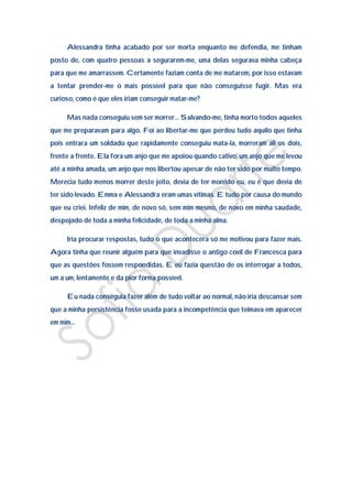Alessandra tinha acabado por ser morta enquanto me defendia, me tinham
posto de, com quatro pessoas a segurarem-me, uma delas segurava minha cabeça
para que me amarrassem. Certamente faziam conta de me matarem, por isso estavam
a tentar prender-me o mais possível para que não conseguisse fugir. Mas era
curioso, como é que eles iriam conseguir matar-me?

     Mas nada conseguiu sem ser morrer… Salvando-me, tinha morto todos aqueles
que me preparavam para algo. Foi ao libertar-me que perdeu tudo aquilo que tinha
pois entrara um soldado que rapidamente conseguiu mata-la, morreram ali os dois,
frente a frente. Ela fora um anjo que me apoiou quando cativo, um anjo que me levou
até a minha amada, um anjo que nos libertou apesar de não ter sido por muito tempo.
Merecia tudo menos morrer deste jeito, devia de ter morrido eu, eu é que devia de
ter sido levado. Emma e Alessandra eram umas vítimas. E tudo por causa do mundo
que eu criei. Infeliz de mim, de novo só, sem mim mesmo, de novo em minha saudade,
despojado de toda a minha felicidade, de toda a minha alma.

     Iria procurar respostas, tudo o que acontecera só me motivou para fazer mais.
Agora tinha que reunir alguém para que invadisse o antigo covil de Francesca para
que as questões fossem respondidas. E eu fazia questão de os interrogar a todos,
um a um, lentamente e da pior forma possível.

     Eu nada conseguia fazer além de tudo voltar ao normal, não iria descansar sem
que a minha persistência fosse usada para a incompetência que teimava em aparecer
em mim…
 