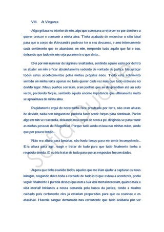 VIII.   A Vingança

     Algo gritava no interior de mim, algo que começava a retorcer-se por dentro e a
querer crescer e consumir a minha alma. Tinha acabado de encontrar o sítio ideal
para que o corpo de Alessandra pudesse ter o seu descanso, e amo intensamente
cada sentimento que se abandona em mim, rompendo tudo aquilo que fui e sou,
deixando que tudo em mim seja puramente o que sinto…

     Dei por mim num mar de lágrimas revoltantes, sentindo aquele vazio por dentro
se abater em mim e ficar absolutamente sedento de vontade de justiça. Iria justiçar
todos estes acontecimentos pelas minhas próprias mãos. Todo este sofrimento
sentido em minha volta apenas me fazia querer cada vez mais que tudo estivesse no
devido lugar. Meus punhos serraram, eram joelhos que se desprendiam até ao solo
verde, perdendo forças, sentindo aquela enorme impotência que ultimamente muito
se aproximava de minha alma.

     Rapidamente ergui de novo minha face prostrada por terra, não eram alturas
de desistir, nada nem ninguém me poderia fazer sentir forças para continuar. Porém
algo em mim se reacendia, deixando meu corpo de novo a pé, dirigindo-se para reunir
as minhas pessoas de Magnificat. Porque tudo ainda estava nas minhas mãos, ainda
que por pouco tempo…

     Não era altura para lamúrias, não havia tempo para me sentir incompetente…
Era altura para agir, reagir e tratar de tudo para que tudo finalmente tenha a
resposta devida. E eu iria tratar de tudo para que as respostas fossem dadas.




     Agora que tinha reunido todos aqueles que me iriam ajudar a capturar os meus
inimigos, rasgando deles toda a verdade de tudo isto que estava a acontecer, podia
seguir finalmente à partida desses que nem a sua vida mortal mereciam, quanto mais a
vida imortal! Iniciamos a nossa demanda pela busca da justiça, tendo a máximo
cuidado pois certamente eles já estariam preparados para que eu reunisse e os
atacasse. Haveria sangue derramado mas certamente que tudo acabaria por ser
 