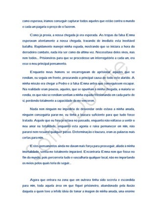 como esperava, iríamos conseguir capturar todos aqueles que estão contra o mundo
e cada um pagaria o preço de o fazerem.

     Como já previa, a nossa chegada já era esperada. As tropas da falsa Emma
esperavam atentamente a nossa chegada, travando de imediato esta inevitável
batalha. Rapidamente manejei minha espada, mostrando que se iniciara a hora do
derradeiro combate, nada iria ser como da última vez. Necessitava deles vivos, mas
nem todos… Prisioneiros para que se procedesse um interrogatório a cada um, era
esse o meu principal pensamento.

     Enquanto meus homens se encarregavam de aprisionar aqueles que se
rendiam, eu seguia em frente, procurando a principal causa de todo este alarido. A
minha missão era chegar a Pedro e à falsa Emma antes que conseguissem escapar.
Na realidade eram poucos, aqueles, que se opunham à minha chegada, a maioria se
rendia, os que não se rendiam sentiam a minha espada friccionando em cada parte de
si, perdendo totalmente a capacidade de me vencerem.

     Nada nem ninguém me impediria de desvendar onde estava a minha amada,
ninguém conseguiria parar-me, eu tinha a loucura suficiente para que tudo fosse
tratado. Aquele que eu fora já estava no passado, enquanto não voltasse a sentir o
meu amor na totalidade, enquanto esta agonia e raiva permanecer em mim, não
pararei nem recuarei qualquer passo. Determinação e loucura, eram as palavras mais
certas para mim.

     Estes pensamentos ainda me davam mais força para prosseguir, aliado à minha
imortalidade, sentia-me totalmente imparável. Encontraria Emma nem que fosse no
fim do mundo, pois percorreria tudo e vasculharia qualquer local, não me importando
os meios pelos quais teria de seguir…




     Agora que entrara na zona que em outrora tinha sido secreta e escondida
para mim, toda aquela área em que fiquei prisioneiro, abandonado pela ilusão
daquela a quem teve a infeliz ideia de tomar a imagem de minha amada, uma enorme
 