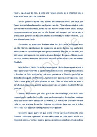 raiva se apoderava de mim… Sentia uma vontade enorme de a encontrar logo e
mostrar-lhe o que faria com a sua alma.

      Só de pensar da forma como a minha alma estava quando a vira fraca, sem
forças, desgastada pelas acções que fizeram com ela… Não sabendo ainda a razão
por ela estar naquele estado, tendo ela sido de novo tirada de mim a toda a força,
tentando matarem-me para que ela não tivesse mais amparo, que nunca mais a
procurassem para que ela fosse finalmente abandonada por tudo no mundo… Era
absolutamente revoltante.

      Eu jamais a irei abandonar. Tudo em mim é dela, tudo o que me ilumina é a sua
luz, não irão ter a oportunidade de apagarem a luz que me ilumina, essa sua luz já é
minha para toda a eternidade por mais que tentem mudar. Não por ela ser minha, mas
por sermos apenas um só, sem separações nem tomadas de posse… Simplesmente
um só ser unido no derradeiro e triunfante amor que inflama vidas e cria a maravilhosa
felicidade.

      Não tinham o direito de nos tentarem separar, de tentarem separar o que já
não é possível ser repartido. E agora sentiriam inteiramente a razão pela qual nunca
o deveriam ter feito, sentiriam na pele cada pedaço de sofrimento que infligiram,
delicada delicia para a minha mente… Seriam lentos os meus interrogatórios, eu os
faria a todos para que nada pudesse escapar. Não me iriam omitir de novo o
paradeiro da minha musa, permitir que isso ocorra de novo estava totalmente fora de
questão!

      Andava rapidamente por cada parte do seu esconderijo, vasculhava cada
compartimento com bastante rigidez, para que tivesse certeza de não haver qualquer
novo local oculto onde estivessem escondidos. Os nervos iam crescendo em mim
cada vez que acabava de revistar, desejava encontrá-los logo para que a justiça
fosse feita. Não poderiam sair impunes disto, não podiam!

      Encontrei aquele quarto em que Emma estivera repousando enquanto a sua
fraqueza continuava a perdurar, até que Alessandra me tinha levado até lá, mas
ninguém lá estava. Já era de esperar que não a mantivessem cativa no local onde eu
 