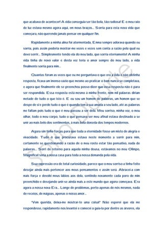 que acabava de acontecer! A vida conseguia ser tão bela, tão radiosa! E o meu raio
de luz estava mesmo agora aqui, em meus braços… Sorria para esta nova vida que
começara, não querendo jamais pensar em qualquer fim.

     Rapidamente a minha alma foi atormentada, Emma sempre adorava quando eu
sorria, pois assim poderia mostrar-me vezes e vezes sem conta a razão pela qual eu
devo sorrir… Simplesmente tendo ela do meu lado, que sorria eternamente! A minha
vida tinha de novo valor e desta vez teria o amor sempre do meu lado, a vida
finalmente sorria para mim…

     Quantas foram as vezes que eu me perguntava o que era a vida e não obtinha
resposta, ficava um imenso vazio que mesmo ao praticar o bem nunca se completava,
e agora que finalmente ele se preencheu posso dizer que essa resposta não é para
ser respondida. Essa resposta está mesmo à minha frente, nem mil palavras diriam
metade de tudo o que isto é. E eu sou um homem de palavras, um homem que se
despe de si e perde tudo o que é quando tem a sua amada a seu lado, até as palavras
me faltam pois tudo o que é meu passou a ser dela. Meu sorriso, minha voz, o meu
olhar, todo o meu corpo, tudo o que pensava ser meu afinal estava destinado a se
unir ao mais belo dos sentimentos, à mais bela donzela dos tempos modernos.

     Agora sim tinha forças para que toda a eternidade fosse um misto de alegria e
vivacidade. Tudo o que procurava estava neste momento a sorrir para mim,
certamente se questionando a razão de o meu rosto estar tão pensativo, nada de
palavras… Sorri de retorno para aquela minha deusa, estávamos no meu Olimpo,
Magnificat seria a nossa casa para toda a nossa demanda pela vida.

     Sua expressão era de total curiosidade, parece que o meu sorriso a tinha feito
desejar ainda mais pertencer aos meus pensamentos e assim será. Abracei-a com
mais força e devolvi meus lábios aos dela, sentindo novamente cada poro de mim
preenchido e desejando unir-se ainda mais a este mundo que agora começava. Era
agora a nossa nova Era… Longe de problemas, perto apenas de nós mesmos, nada
de receios, de mágoas, apenas o nosso amor…

     “Vem querida, deixa-me mostrar-te uma coisa!” Não esperei que ela me
respondesse, rapidamente nos levantei e comecei a guia-la por dentre as árvores, ela
 