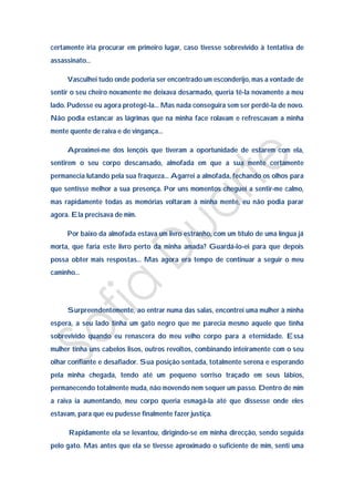 certamente iria procurar em primeiro lugar, caso tivesse sobrevivido à tentativa de
assassinato…

     Vasculhei tudo onde poderia ser encontrado um esconderijo, mas a vontade de
sentir o seu cheiro novamente me deixava desarmado, queria tê-la novamente a meu
lado. Pudesse eu agora protegê-la… Mas nada conseguira sem ser perdê-la de novo.
Não podia estancar as lágrimas que na minha face rolavam e refrescavam a minha
mente quente de raiva e de vingança…

     Aproximei-me dos lençóis que tiveram a oportunidade de estarem com ela,
sentirem o seu corpo descansado, almofada em que a sua mente certamente
permanecia lutando pela sua fraqueza… Agarrei a almofada, fechando os olhos para
que sentisse melhor a sua presença. Por uns momentos cheguei a sentir-me calmo,
mas rapidamente todas as memórias voltaram à minha mente, eu não podia parar
agora. Ela precisava de mim.

     Por baixo da almofada estava um livro estranho, com um título de uma língua já
morta, que faria este livro perto da minha amada? Guardá-lo-ei para que depois
possa obter mais respostas… Mas agora era tempo de continuar a seguir o meu
caminho…




     Surpreendentemente, ao entrar numa das salas, encontrei uma mulher à minha
espera, a seu lado tinha um gato negro que me parecia mesmo aquele que tinha
sobrevivido quando eu renascera do meu velho corpo para a eternidade. Essa
mulher tinha uns cabelos lisos, outros revoltos, combinando inteiramente com o seu
olhar confiante e desafiador. Sua posição sentada, totalmente serena e esperando
pela minha chegada, tendo até um pequeno sorriso traçado em seus lábios,
permanecendo totalmente muda, não movendo nem sequer um passo. Dentro de mim
a raiva ia aumentando, meu corpo queria esmagá-la até que dissesse onde eles
estavam, para que eu pudesse finalmente fazer justiça.

      Rapidamente ela se levantou, dirigindo-se em minha direcção, sendo seguida
pelo gato. Mas antes que ela se tivesse aproximado o suficiente de mim, senti uma
 