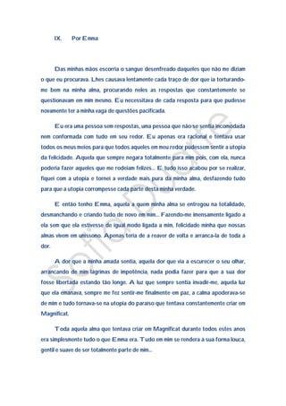 IX.    Por Emma




       Das minhas mãos escorria o sangue desenfreado daqueles que não me diziam
o que eu procurava. Lhes causava lentamente cada traço de dor que ia torturando-
me bem na minha alma, procurando neles as respostas que constantemente se
questionavam em mim mesmo. Eu necessitava de cada resposta para que pudesse
novamente ter a minha vaga de questões pacificada.

       Eu era uma pessoa sem respostas, uma pessoa que não se sentia incomodada
nem conformada com tudo em seu redor. Eu apenas era racional e tentava usar
todos os meus meios para que todos aqueles em meu redor pudessem sentir a utopia
da felicidade. Aquela que sempre negara totalmente para mim pois, com ela, nunca
poderia fazer aqueles que me rodeiam felizes… E tudo isso acabou por se realizar,
fiquei com a utopia e tornei a verdade mais pura da minha alma, desfazendo tudo
para que a utopia corrompesse cada parte desta minha verdade.

       E então tenho Emma, aquela a quem minha alma se entregou na totalidade,
desmanchando e criando tudo de novo em mim… Fazendo-me imensamente ligado a
ela sem que ela estivesse de igual modo ligada a mim, felicidade minha que nossas
almas vivem em uníssono. Apenas teria de a reaver de volta e arranca-la de toda a
dor.

       A dor que a minha amada sentia, aquela dor que via a escurecer o seu olhar,
arrancando de mim lágrimas de impotência, nada podia fazer para que a sua dor
fosse libertada estando tão longe. A luz que sempre sentia invadir-me, aquela luz
que ela emanava, sempre me fez sentir-me finalmente em paz, a calma apoderava-se
de mim e tudo tornava-se na utopia do paraíso que tentava constantemente criar em
Magnificat.

       Toda aquela alma que tentava criar em Magnificat durante todos estes anos
era simplesmente tudo o que Emma era. Tudo em mim se rendera à sua forma louca,
gentil e suave de ser totalmente parte de mim…
 