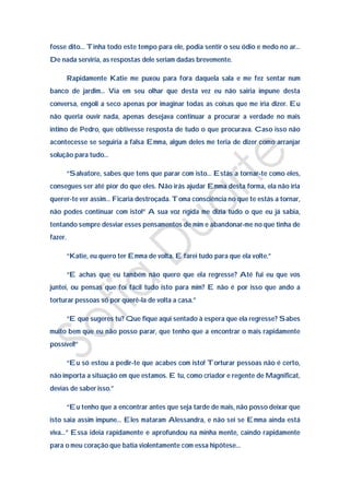 fosse dito… Tinha todo este tempo para ele, podia sentir o seu ódio e medo no ar…
De nada serviria, as respostas dele seriam dadas brevemente.

         Rapidamente Katie me puxou para fora daquela sala e me fez sentar num
banco de jardim… Via em seu olhar que desta vez eu não sairia impune desta
conversa, engoli a seco apenas por imaginar todas as coisas que me iria dizer. Eu
não queria ouvir nada, apenas desejava continuar a procurar a verdade no mais
intimo de Pedro, que obtivesse resposta de tudo o que procurava. Caso isso não
acontecesse se seguiria a falsa Emma, algum deles me teria de dizer como arranjar
solução para tudo…

         “Salvatore, sabes que tens que parar com isto… Estás a tornar-te como eles,
consegues ser até pior do que eles. Não irás ajudar Emma desta forma, ela não iria
querer-te ver assim… Ficaria destroçada. Toma consciência no que te estás a tornar,
não podes continuar com isto!” A sua voz rígida me dizia tudo o que eu já sabia,
tentando sempre desviar esses pensamentos de mim e abandonar-me no que tinha de
fazer.

         “Katie, eu quero ter Emma de volta. E farei tudo para que ela volte.”

         “E achas que eu também não quero que ela regresse? Até fui eu que vos
juntei, ou pensas que foi fácil tudo isto para mim? E não é por isso que ando a
torturar pessoas só por querê-la de volta a casa.”

         “E que sugeres tu? Que fique aqui sentado à espera que ela regresse? Sabes
muito bem que eu não posso parar, que tenho que a encontrar o mais rapidamente
possível!”

         “Eu só estou a pedir-te que acabes com isto! Torturar pessoas não é certo,
não importa a situação em que estamos. E tu, como criador e regente de Magnificat,
devias de saber isso.”

         “Eu tenho que a encontrar antes que seja tarde de mais, não posso deixar que
isto saia assim impune… Eles mataram Alessandra, e não sei se Emma ainda está
viva…” Essa ideia rapidamente e aprofundou na minha mente, caindo rapidamente
para o meu coração que batia violentamente com essa hipótese…
 