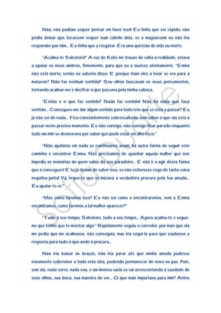 Não, não podiam sequer pensar em fazer isso! Eu tinha que ser rápido, não
podia deixar que tocassem sequer num cabelo dela, se a magoassem eu não iria
responder por mim… Eu tinha que a resgatar. Era uma questão de vida ou morte.

     “Acalma-te Salvatore!” A voz de Katie me trouxe de volta à realidade, estava
a apoiar os meus ombros, firmemente, para que eu a ouvisse atentamente. “Emma
não está morta, senão eu saberia disso. E porque iriam eles a levar se era para a
matarem? Não faz nenhum sentido!” Seu olhos buscavam os meus pensamentos,
tentando acalmar-me e decifrar o que passava pela minha cabeça.

     “Então e o que faz sentido? Nada faz sentido! Não há nada que faça
sentido… Consegues-me dar algum sentido para tudo isto que se está a passar? Eu
já não sei de nada… Fico constantemente sobressaltado, sem saber o que ela está a
passar neste preciso momento. Eu não consigo, não consigo ficar parado enquanto
tudo em mim se desmorona por saber que pode estar em alto risco.”

     “Não ajudarás em nada se continuares assim, há outra forma de seguir este
caminho e encontrar Emma. Nós precisamos de apanhar aquela mulher que nos
impediu as memórias de quem sabia do seu paradeiro… E não é a agir desta forma
que o consegues! E tu já devias de saber isso, se não estivesses cego de tanta coisa
negativa junta! Vá, ergue-te que se iniciará a verdadeira procura pela tua amada…
Eu ajudar-te-ei.”

     “Mas como faremos isso? Eu não sei como a encontraremos, nem a Emma
encontramos, como faremos a tal mulher aparecer?”

     “Tudo a seu tempo, Salvatore, tudo a seu tempo… Agora acalma-te e segue-
me que tenho que te mostrar algo.” Rapidamente seguiu o corredor, por mais que ela
me pedia que me acalmasse, não conseguia, mas iria segui-la para que soubesse a
resposta para tudo o que ando à procura…

     Não iria baixar os braços, não iria parar até que minha amada pudesse
novamente sobreviver a toda esta sina, podendo permanecer de novo na paz. Pois,
sem ela, nada serve, nada sou, e um imenso vazio se vai acrescentando à saudade de
seus olhos, sua boca, sua maneira de ser… O que mais importava para mim? Antes
 