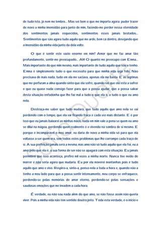 de tudo isto, já nem me lembro… Mas sei bem o que me importa agora: puder trazer
de novo a minha imensidão para junto de mim, fazendo-me perder nessa eternidade
dos sentimentos jamais esquecidos, sentimentos esses jamais brotados…
Sentimentos que são agora tudo aquilo que me arde, bem cá dentro, desejando que
a imensidão da minha vida junto da dela volte.

        O que é sentir este vazio enorme em mim? Amor que me faz amar tão
profundamente, sentir-me preocupado… Ah! O quanto me preocupo com Emma…
Mais importante do que mim mesmo, mais importante de tudo aquilo que sou e tenho.
Emma é simplesmente tudo o que necessito para que minha vida seja feliz. Não
precisava de mais nada, tudo em ela me saciava, apenas ela me basta. E as lágrimas
que me perfuram a alma quando sinto que ela sofre, quando sei que ela está a sofrer
e que eu quase nada consigo fazer para que a possa ajudar, que a possa salvar
desta situação enfadonha que lhe faz mal a tudo o que ela é, a tudo o que eu amo
nela.

        Destroça-me saber que tudo mudará, que tudo aquilo que amo nela se vai
perdendo com o tempo, que ela vai ficando fraca e cada vez mais distante. E é por
isso que eu jamais baixarei as minhas mãos, nada em mim vale a pena se quem eu amo
se dilui na mágoa, perdendo quem realmente é e vivendo na sombra de si mesmo. E
porque é incomparável o meu amor, eu daria de novo a minha vida só para que ela
voltasse a ser quem era, sem todos estes problemas que lhe corrompe cada traço de
si. A sua perfeição jamais será a mesma, mas amo não só tudo aquilo que ela foi, eu a
amo pelo que ela é, a sua forma de ser não se apagará com esta situação. Eu jamais
permitirei que isso aconteça, prefiro mil vezes a minha morte. Nunca tive medo de
morrer e não seria agora que mudaria. Eu por ela moverei montanhas pois é tudo
aquilo que amo e vivo. Respiro-a, sinto-a, penso nela a toda a hora e, quando não a
tenho a meu lado para que a possa sentir intensamente, meu corpo se enfraquece,
perdendo-se pelas memórias de amor eterno, perdendo-se pelas sensações e
saudosas emoções que me invadem a cada hora.

        É verdade, eu não sou nada além do que amo, se não fosse assim não queria
viver. Pois a minha vida não tem sentido doutro jeito. Toda esta verdade, é o inicio e
 