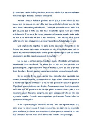 já conhecia os confins de Magnificat mas ainda não os tinha visto nos seus melhores
momentos: o pôr-do-sol e a aurora de um novo dia.

     Já eram tantas as memórias que tinha de nós que já não me lembro do meu
mundo sem ela, custava-me a acreditar que tinha vivido tanto tempo sem ela, não
sabia mesmo como conseguira sobreviver. Talvez por isso decidira dar a minha vida
por ela, para que a minha vida não fosse novamente aquele vazio que sentira
anteriormente. Este nosso dia, em que nosso amor ultrapassou a morte, será a partir
de hoje e até ao infinito dos dias o meu aniversário. Tinha nascido e não queria
voltar a morrer para isto que somos, e nunca iria acontecer, faria de tudo por isso.

     Era simplesmente magnifico ver como Emma observava o horizonte que se
fechava para a nova noite, nunca me ia cansar de a ter do meu lado, nunca teria de
cansar-me pois ela era simplesmente tudo o que me iluminava agora. Sem ela estaria
simplesmente perdido, mas ela estava aqui, do meu lado.

     Na sua cara se abria um sorriso, repleto de charme e felicidade. Minha alma se
alegrava por puder fazê-la feliz, por puder tê-la do meu lado sem que nada nos
pudesse separar… Agora estávamos livres de Francesca, livres de tudo o que nos
traria risco, livres da morte que nos separaria e me deixaria novamente naquele vazio.

     Eu sei que não deveria estar a pensar neste momento sobre o passado, mas
tê-la do meu lado apenas me faz temer mais a sua perda. Minha vida nunca mais seria
a mesma caso algo lhe acontecesse e era por isso que decidira deixar de governar
Magnificat, não necessitavam mais de mim… Agora apenas quero viver intensamente
este amor que me preenche e me diz que posso novamente sorrir pois já sou
novamente aquele Salvatore completo, não pelos pedaços retirados de mim, isso
agora não importa… Porém foram esses pedaços que trouxeram Emma a mim e eu
estou imensamente grato…

     “Que se passa contigo? Andas tão distante… Passa-se algo meu amor?” Ah,
como a sua voz me arrebatava de meus pensamentos… Via agora na sua expressão
preocupada que já estava a pensar em demasia, viver apenas os momentos, era isso
que Emma mais merecia. Tudo o que ela quisesse, nada lhe conseguia negar.
 
