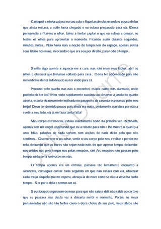 Coloquei a minha cabeça no seu colo e fiquei assim observando o pouco de luz
que ainda restava, a noite havia chegado e eu estava preparado para ela. Emma
permanecia a fitar-me o olhar, talvez a tentar captar o que eu estava a pensar, eu
fechei os olhos para aproveitar o momento. Ficamos assim durante segundos,
minutos, horas… Não havia mais a noção do tempo nem do espaço, apenas sentia
seus lábios nos meus, invocando o que era seu por direito, para todo o tempo…




      Sentia algo quente a aquecer-me a cara, mas não eram seus lábios, abri os
olhos e observei que tínhamos voltado para casa… Devia ter adormecido pois não
me lembrava de ter sido levado ou ter vindo para cá.

      Procurei pelo quarto mas não a encontrei, estava calmo mas alarmado, onde
poderia ela ter ido? Meu rosto rapidamente suavizou ao observar a janela do quarto
aberta, estaria ela novamente inclinada no parapeito da varanda esperando pelo meu
beijo? Devo ter dormido pouco pois ainda era noite, certamente acordara por não a
sentir a meu lado, ela já me fazia tanta falta!

      Meu corpo estremeceu, estava exactamente como da primeira vez. Reclinada,
apenas com um lençol, esperando que eu a rebate para mim e lhe mostre o quanto a
amo. Não, palavras de nada servem, nem acções de nada dirão pelo que nós
sentimos… Quero rever o seu olhar, sentir o seu corpo pelo meu e voltar a perder-me
nela, deixando que as horas não sejam nada mais do que apenas tempo, deixando-
nos unidos não pelo tempo mas pelas emoções, sim! As emoções não passam pelo
tempo, nada seria luminoso sem elas.

      O tempo apenas era um entrave, passava tão lentamente enquanto a
alcançava, conseguia contar cada segundo em que não estava com ela, observar
cada traço daquela que me espera, abraça-la de novo como se não a visse há tanto
tempo… Ser parte dela e sermos um só.

      Seus braços seguravam os meus para que não saísse dali, não sabia ao certo o
que se passava mas desta vez a deixaria sentir o momento. Porém, os meus
pensamentos não são tão fortes como o doce cheiro da sua pele, meus lábios não
 