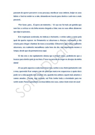 paravam de querer percorrer o seu pescoço, mordiscar seus ombros, beijar os seus
lábios e fazê-la render-se a mim, deixando-me leva-la para dentro e unir-nos o mais
possível…

     “Por favor, pára… Espera um momento…” A sua voz foi mais um gemido que
nem tive a certeza se ela tinha mesmo chegado a falar, mas os seus olhos diziam-me
que algo se passava…

     Em respiração acelerada, me indicou o horizonte, e então sabia a razão pela
qual ela queria esperar: no firmamento se observava a Aurora, certamente o dia
estaria para chegar e iluminar de novo a escuridão. Observei o que nunca realmente
observara, era realmente maravilhoso cada hora do dia, não importando mesmo o
tempo, desde que ela permanecesse aqui.

     O dia veio e ela rapidamente deixou que o lençol caísse, pedindo-me que a
levasse para dentro pois já era hora. Fosse eu pessoa de negar os desejos da minha
dama!

     A sua pele aquecia a cada novo tocar meu, sentia o seu cheiro juntamente com
o meu, querendo ficar sempre com ele para que nunca me esquecesse o quão doce
pode ser a vida quando não estamos sós, quando nos unimos a quem mais amamos e
somos amados… Porém, seja sortudo, eu! Pois tenho toda a eternidade para me
sentir assim. Passo suavemente os meus lábios nos seus, como é bom estar em casa!
 