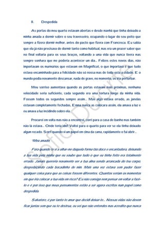 II.     Despedida

     As portas do meu quarto estavam abertas e desde manhã que tinha deixado a
minha amada a dormir sobre o seu travesseiro, ocupando o lugar do seu peito que
sempre a fizera dormir melhor, antes do pacto que fizera com Francesca. Eu sabia
que ela já não precisava de dormir tanto como habitual, mas era um prazer saber que
no final voltaria para os seus braços, voltando a uma vida que nunca tivera mas
sempre sonhara que me poderia acontecer um dia… Felizes estes novos dias, não
importavam os murmúrios que estavam em Magnificat, o que importava é que tudo
estava encaminhado para a felicidade não só nossa mas de toda esta a cidade. E o
mundo podia novamente descansar, nada de grave, no momento, os iria perturbar.

     Meu sorriso aumentava quando as portas estavam mais próximas, nenhuma
velocidade seria suficiente, cada segundo era uma tortura longe da minha vida.
Fossem todos os segundos sempre assim… Mas algo estava errado, as janelas
estavam completamente fechadas, Emma nunca as colocara assim, ela amava a luz e
eu amava a luz incidindo sobre ela.

     Procurei em volta mas não a encontrei, corri para a casa de banho mas também
não lá estava… Onde teria ido? Voltei para o quarto para ver se ela tinha deixado
algum recado. Sorri quando vi um papel em cima da cama, rapidamente o fui abrir…

     “Meu amado,

     Fora quando te vi a olhar-me daquela forma tão doce e encantadora, deixando
a tua vida pela minha que eu soube que tudo o que eu tinha feito era totalmente
errado. Jamais quereria novamente ver a tua alma sendo arrancada do teu corpo,
despedaçando cada bocadinho de mim. Mais uma vez estava sem puder fazer
qualquer coisa para que as coisas fossem diferentes. Quantos seriam os momentos
em que iria colocar a tua vida em risco? Eu não consigo nem pensar em voltar a fazê-
lo e é por isso que meus pensamentos estão a ser agora escritos num papel como
despedida.

     Salvatore, é por tanto te amar que decidi deixar-te… Nossas vidas não devem
ficar juntas sem que eu te destrua, eu sei que não entendes mas acredito que nunca
 