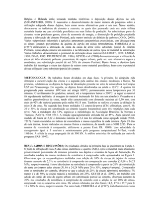 Bélgica e Holanda estão tomando medidas restritivas à deposição desses dejetos no solo 
(SEGANFREDO, 2000). É necessário o desenvolvimento de maior número de pesquisas sobre a 
utilização adequada desses dejetos, bem como novas alternativas para o seu uso. Nesse sentido, 
destacam-se as indústrias de cimento e concreto, as quais têm procurado cada vez mais utilizar 
materiais inertes ou com atividade pozolânica em suas linhas de produção. Ao substituírem parte do 
cimento, essas pozolanas geram, além de economia de energia, a diminuição da poluição produzida 
durante a fabricação do cimento Portland, pela menor emissão de dióxido de carbono (JOHN, 2000). 
Vários subprodutos industriais e agrícolas apresentam características pozolânicas, com destaque para 
as cinzas volantes provenientes da queima do carvão em usinas termoelétricas. FERREIRA et al. 
(1997) enfatizaram a utilização da cinza da casca de arroz como substituto parcial do cimento 
Portland, como adição mineral em concretos e na fabricação de outros tipos de material de construção. 
Vários trabalhos demonstraram o potencial de utilização desse material (GUEDERT, 1989; FARIAS, 
1990; ISAIA, 1995; PRUDÊNCIO JR., 1996). GEYER et al. (2000) demonstraram que a utilização da 
cinza de lodo altamente poluente proveniente de esgoto urbano, pode ser uma alternativa segura e 
econômica, em substituição parcial de até 20% do cimento Portland. Dessa forma, o objetivo deste 
trabalho foi investigar a cinza dos dejetos de suínos como material pozolânico, bem como o potencial 
de sua utilização como substituto parcial do cimento. 
METODOLOGIA: Os trabalhos foram divididos em duas fases. A primeira foi composta pela 
obtenção e caracterização das cinzas e a segunda pela análise dos ensaios mecânicos e físicos. Na 
primeira, coletaram-se os dejetos da lagoa de decantação presente no setor de suinocultura do Campus 
USP em Pirassununga. Em seguida, os dejetos foram desidratados na estufa a 105oC. A queima foi 
programada para aumentar 10oC/min até atingir 800oC, permanecendo nessa temperatura por 30 
minutos. O resfriamento foi gradativo, natural, até a temperatura baixar a 500oC. A seguir o material 
foi rapidamente resfriado. A moagem do material incinerado foi feita em um almofariz. Procedeu-se a 
análise granulométrica da cinza, tendo sido caracterizada com dimensão máxima de 0,30 mm, com 
mais de 92% do material passante pela malha #0,15 mm. Também se realizou o exame de difração de 
raios-X da cinza. Na segunda fase foram moldados 12 corpos-de-prova (CPs) cilíndricos, com 0, 10, 
20 e 30% de cinzas em substituição ao cimento (quatro tratamentos) com três repetições para cada 
nível. Para a moldagem dos CPs, seguiu-se a metodologia da Associação Brasileira de Normas e 
Técnicas (ABNT), NBR 5751. A relação água/aglomerante utilizada foi de 45%. Areia natural com 
módulo de finura de 2,12 e dimensão máxima de 2,4 mm foi utilizada como agregado miúdo (NBR- 
7217). Foram calculados os índices de consistência e massa específica de cada mistura. Após 28 dias 
de cura imersa, foram realizados os ensaios físicos e mecânicos, de acordo com a NBR 7215. Para os 
ensaios de resistência à compressão, utilizou-se a prensa Emic DL 30000, com velocidade de 
carregamento igual a 5 mm/min e monitoramento pelo programa computacional M-Test, versão 
1.01/96. A célula de carga empregada foi de 300 kN. A análise estatística foi realizada por meio do 
programa SAS (1990). 
RESULTADOS E DISCUSSÕES: Os resultados obtidos na primeira fase se encontram na Tabela 1. 
O teste de difração de raios-X das cinzas identificou o quartzo (SiO2) como o material mais abundante, 
provavelmente proveniente de minerais presentes nos dejetos e oriundos da lagoa de decantação. Os 
resultados médios do ensaio mecânico de resistência à compressão estão apresentados na Figura 1. 
Observa-se que os corpos-de-prova moldados com adição de 10% de cinzas de dejetos de suínos 
tiveram aumento de 2,3% na resistência à compressão em comparação aos controles (35,08 e 34,25 
MPa, respectivamente). Houve decréscimo na resistência à compressão a partir de 20% de substituição 
de parte do cimento pelas cinzas (31,86 e 24,28 MPa para 20 e 30%, respectivamente). Comparados 
com os resultados do controle, observa-se que a adição de 20% de cinzas apresentou resistência 7% 
menor e a de 30% de cinzas reduziu a resistência em 29%. GEYER et al. (2000), em trabalho com 
adição de cinzas de lodo de esgoto urbano em substituição parcial ao cimento, observou aumento de 
20% nos resultados de resistência à compressão de concreto com a adição de até 20% de cinzas, 
comparado com as amostras sem cinza. Os valores relatados por eles foram 14,7, 17,8 e 17,7 para 0, 
10 e 20% de cinza, respectivamente. Por outro lado, FERREIRA et al. (1997), trabalhando com cinzas 
 