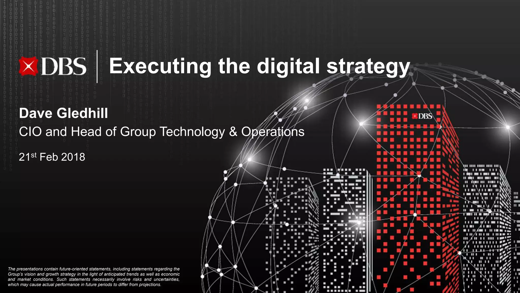 Executing the digital strategy
1
The presentations contain future-oriented statements, including statements regarding the
Group’s vision and growth strategy in the light of anticipated trends as well as economic
and market conditions. Such statements necessarily involve risks and uncertainties,
which may cause actual performance in future periods to differ from projections.
Dave Gledhill
CIO and Head of Group Technology & Operations
21st Feb 2018
 