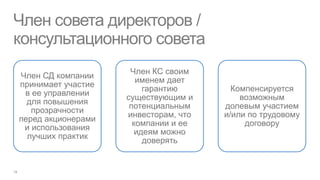 Член совета директоров /
консультационного совета
                     Член КС своим
Член СД компании
                       именем дает
принимает участие
                         гарантию       Компенсируется
 в ее управлении
                    существующим и        возможным
  для повышения
                     потенциальным    долевым участием
   прозрачности
                    инвесторам, что   и/или по трудовому
перед акционерами
                      компании и ее        договору
 и использования
                       идеям можно
  лучших практик
                         доверять
 