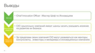 Выводы

             • Chief Innovation Officer –Мастер Шеф по Инновациям
 CIO 2.0




             • CIO «рыночных» компаний имеют шансы начать оказывать влияние
Внутреннее     на развитие их бизнеса
 развитие



             • За пределами своих компаний CIO могут развиваться как менторы,
 Внешнее       консультанты, инвесторы и менеджеры в инновационных компаниях
 развитие
 