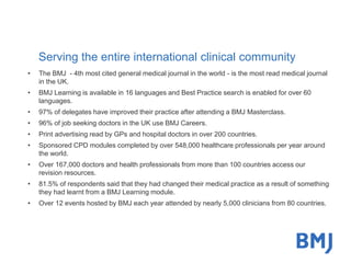 Serving the entire international clinical community 
• The BMJ - 4th most cited general medical journal in the world - is the most read medical journal 
in the UK. 
• BMJ Learning is available in 16 languages and Best Practice search is enabled for over 60 
languages. 
• 97% of delegates have improved their practice after attending a BMJ Masterclass. 
• 96% of job seeking doctors in the UK use BMJ Careers. 
• Print advertising read by GPs and hospital doctors in over 200 countries. 
• Sponsored CPD modules completed by over 548,000 healthcare professionals per year around 
the world. 
• Over 167,000 doctors and health professionals from more than 100 countries access our 
revision resources. 
• 81.5% of respondents said that they had changed their medical practice as a result of something 
they had learnt from a BMJ Learning module. 
• Over 12 events hosted by BMJ each year attended by nearly 5,000 clinicians from 80 countries. 
 
