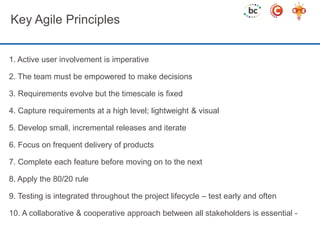 Key Agile Principles 
1. Active user involvement is imperative 
2. The team must be empowered to make decisions 
3. Requirements evolve but the timescale is fixed 
4. Capture requirements at a high level; lightweight & visual 
5. Develop small, incremental releases and iterate 
6. Focus on frequent delivery of products 
7. Complete each feature before moving on to the next 
8. Apply the 80/20 rule 
9. Testing is integrated throughout the project lifecycle – test early and often 
10. A collaborative & cooperative approach between all stakeholders is essential - 
 
