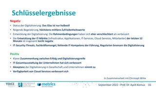 16
September 2022 - Prof. Dr. Ayelt Komus
Schlüsselergebnisse
Negativ
• Status der Digitalisierung: Das Glas ist nur halbvoll
• Nirgends Begeisterung, höchstens mittlere Zufriedenheitswerte
• Entwicklung der Digitalisierung: Die Rahmenbedingungen haben sich eher verschlechtert als verbessert
• Die Entwicklung der IT-Märkte (Infrastruktur, Applikationen, IT-Services, Cloud-Services, Mitarbeiter) der letzten 12
Monate ist insgesamt leicht negativ
• IT-Security-Threats, Fachkräftemangel, fehlende IT-Kompetenz der Führung, Regularien bremsen die Digitalisierung
Positiv
• Klarer Zusammenhang zwischen Erfolg und Digitalisierungsreife
• IT-Gesamtausstattung der Unternehmen hat sich verbessert
• Akzeptanz der Digitalisierung in Gesellschaft und Unternehmen nimmt zu
• Verfügbarkeit von Cloud-Services verbessert sich
In Zusammenarbeit mit Christoph Witte
 