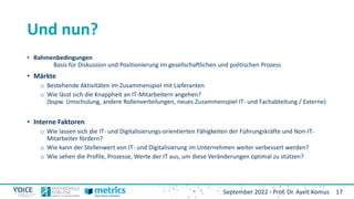 17
September 2022 - Prof. Dr. Ayelt Komus
Und nun?
• Rahmenbedingungen
Basis für Diskussion und Positionierung im gesellschaftlichen und politischen Prozess
• Märkte
o Bestehende Aktivitäten im Zusammenspiel mit Lieferanten
o Wie lässt sich die Knappheit an IT-Mitarbeitern angehen?
(bspw. Umschulung, andere Rollenverteilungen, neues Zusammenspiel IT- und Fachabteitung / Externe)
• Interne Faktoren
o Wie lassen sich die IT- und Digitalisierungs-orientierten Fähigkeiten der Führungskräfte und Non-IT-
Mitarbeiter fördern?
o Wie kann der Stellenwert von IT- und Digitalisierung im Unternehmen weiter verbessert werden?
o Wie sehen die Profile, Prozesse, Werte der IT aus, um diese Veränderungen optimal zu stützen?
 