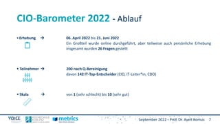 September 2022 - Prof. Dr. Ayelt Komus 7
CIO-Barometer 2022 - Ablauf
 Erhebung  06. April 2022 bis 21. Juni 2022
Ein Großteil wurde online durchgeführt, aber teilweise auch persönliche Erhebung
insgesamt wurden 26 Fragen gestellt
 Teilnehmer  200 nach Q-Bereinigung
davon 142 IT-Top-Entscheider (CIO, IT-Leiter*in, CDO)
 Skala  von 1 (sehr schlecht) bis 10 (sehr gut)
 