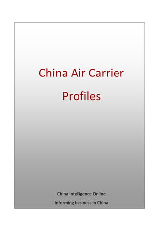 China Air Carrier ProfilesChina Intelligence OnlineInforming business in China Table of Contents  TOC  
1-3
    1Table of Contents PAGEREF _Toc243725883  2 2Air China PAGEREF _Toc243725884  3 2.1.1Brief Profile PAGEREF _Toc243725885  4 2.1.2Ownership PAGEREF _Toc243725886  4 2.1.3Finances PAGEREF _Toc243725887  4 2.1.4Operations PAGEREF _Toc243725888  5 2.2China Eastern Airlines Corporation Limited PAGEREF _Toc243725889  9 2.2.1Brief Profile PAGEREF _Toc243725890  9 2.2.2Ownership PAGEREF _Toc243725891  10 2.2.3Finances PAGEREF _Toc243725892  10 2.2.4Operations PAGEREF _Toc243725893  11 2.3China Southern Airlines PAGEREF _Toc243725894  14 2.3.1Brief Profile PAGEREF _Toc243725895  14 2.3.2Ownership PAGEREF _Toc243725896  14 2.3.3Finances PAGEREF _Toc243725897  14 2.3.4Operations PAGEREF _Toc243725898  15 2.4Jade Cargo International PAGEREF _Toc243725899  17 2.4.1Brief Profile PAGEREF _Toc243725900  17 2.4.2Ownership PAGEREF _Toc243725901  17 2.4.3Finances PAGEREF _Toc243725902  17 2.4.4Operations PAGEREF _Toc243725903  18 2.5Great Wall Airlines PAGEREF _Toc243725904  19 2.5.1Brief Profile PAGEREF _Toc243725905  19 2.5.2Ownership PAGEREF _Toc243725906  19 2.5.3Finances PAGEREF _Toc243725907  19 2.5.4Operations PAGEREF _Toc243725908  19 2.6Shanghai Airlines Cargo International PAGEREF _Toc243725909  21 2.6.1Brief Profile PAGEREF _Toc243725910  21 2.6.2Ownership PAGEREF _Toc243725911  21 2.6.3Financial PAGEREF _Toc243725912  21 2.6.4Operations PAGEREF _Toc243725913  22 2.7HNA Yangtze River Express Airlines PAGEREF _Toc243725914  23 2.7.1Brief Profile PAGEREF _Toc243725915  23 2.7.2Ownership PAGEREF _Toc243725916  23 2.7.3Financials PAGEREF _Toc243725917  24 2.7.4Operations PAGEREF _Toc243725918  24 3Disclaimer PAGEREF _Toc243725919  24 Air China Air China Address9/F, Blue Sky Mansion28 Tianzhu RoadZone A, Tianzhu Airport Industrial ZoneShunyi DistrictBeijingChinaPhone+86 10 8449 2549Fax+86 10 8449 2550E-mailzhangxna@mail.airchina.com.cnWebwww.airchina.com.cn Air China Cargo AddressAir China Cargo Building, No.46 Xiaoyun Rd, Chao Yang District, Beijing, 100027,ChinaPhone+86 10 6459 9211Fax+86 10 64614878E-mailN/AWebwww.airchina.com.cn Brief Profile Of the airlines operating in China, Air China and its subsidiary Air China Cargo command a dominant position in the market. Though publicly traded the Chinese government maintains a majority stake in the company through the China National Aviation Group. It offers services to some 80 destinations domestically and internationally serves nearly 40 destinations in 30 other countries. Its major hubs are in Beijing, Shanghai, and Chengdu and it maintains a fleet of over 220 planes. Air China became a member of the Star Alliance on 12 December 2007. Ownership Air China was incorporated as a joint stock limited company on September 30th 2004. The Company's H shares are listed on the Hong Kong Stock Exchange and London Stock Exchange while the Company's A share are listed on the Shanghai Stock Exchange. The company's ultimate holding company is China National Aviation Holding Company (CNAHC), a state owned enterprise under supervision of the state council. As of December 31st 2007, the CNAHC held 40% of the company's state legal person shares and A shares and China National Aviation Corporation (Group) Limited (CNAC) held 100% of the companies outstanding non-H foreign shares. As of April this year, CNAHC owned 57.71%, Cathay Pacific owns 18.09%, and 24.2% is publicly traded. Air Cargo China is a subsidiary of Air China, which owns a 51% stake in the Cargo Airline. Significant shares are also held by Capital Airports Holding Company, which holds 24% equity interest.  Additionally, Air China also directly or indirectly holds interests in the following airlines: Air Macau (51%), Shandong Airlines (22.8%), Shenzhen Airlines (25%) and Cathay Pacific Airways (17.5%). Finances Air China Main Business20032004200520062007Revenues (RMB  mn)24641.41 33520.76 38290.97 44936.61 51330.54 Operating Profits (RMB  mn)2284.26 4485.25 3673.82 2517.70 3834.13 Source: Air China Revenue Contribution By Geographical And Business Segment(in RMB ’000)2007 AmountPercentage    2006 AmountPercentageEurope7,616,37014.84%6,203,53613.81%Air cargo4,085,4567.96%4,041,2278.99% Source: Air China In 2007, Air China’s cargo and mail revenue was RMB 4.085bn, representing an increase of RMB  44mn or 1.09% compared with 2006. Air Cargo Revenue20072006ChangeAvailable freight tonne km (million)6,868.16,404.47.24%Load factor (%)56.4354.302.13%Cargo yield per tonne kilometre (RMB )1.982.16(8.33%)Source: Air China Air Cargo Revenue Contributed By Geographical Segment(in RMB ’000)2007Percentage of total2006Percentage of totalPercentageChangeMainland China603,04814.76%486,77112.05%23.89%Hong Kong and Macau560,12313.71%531,29913.15%5.43%Europe1,178,55728.85%1,057,73226.17%11.42%North America997,89024.43%1,020,80125.26%(2.24%)Japan and Korea301,6437.38%365,8629.05%(17.55%)Other Asia Pacific regions444,19510.87%578,76214.32%(23.25%)Total4,085,456100%4,041,227100%1.09%Source: Air China Operations Hubs and NetworkSource: Air China Air China has progressed in developing a western regional hub in Chengdu, and launched Shanghai as a new international gateway. Beijing, however, remains the most important international gateways and domestic transit hubs for the Company in China. Recently, it concentrated traffic at the Beijing hub in the following ways:  launching new international routes to Sydney, Sapporo, and Athens  introducing new domestic routes to Zhuhai, Yichang, Xuzhou  realigning the structure of routes destined for  Macau, Los Angeles and Ho Chi Minh City increasing the flight frequency of key routes serving Europe and America (e.g. the flight frequency to Frankfurt was increased to 21 flights per week). As a result, the number of transit passengers served by the Beijing hub totalled 3.51mn in 2007 and accounted for 17% of the total number of passengers carried. The same year 2007, the number of aircraft serving Beijing has reached 132, representing 60% of the carriers’ total capacity.  The company has a long history of operation in Shanghai and provides domestic and international passenger and cargo services at both Shanghai Hongqiao Airport and Shanghai Pudong International Airport. As Shanghai is growing into an important hub in the global cargo network with companies like UPS choosing Pudong as their Hub, the company decided to accelerate development of its Shanghai Hub and it now accounts for 12.3% of its market share. New routes between Shanghai and major cities in Japan and Korea were recently launched offering connecting services to with domestic routes and those destined for Europe and America.  It also has a western hub in Chengdu district from which it actively develops its hinterland coverage. Chengdu accounts for 36% of its market share. In southwestern China main routes within the region include Chengdu-Lhasa and Chengdu-Jiuzhai.  Directing traffic to the south, it increased the flight frequency of routes from Beijing, Tianjin, Chengdu and other cities to Hong Kong and developed key routes throughout Southern Asia and South East Asia. It has established international routes departing from Beijing to Ho Chi Minh City, Delhi, Madrid, Sao Paulo, Saipan and Athens and from Tianjin and Dalian to Seoul, resulting in adjustments in the routes destined for San Francisco.  In 2007, it set up a code sharing with Lufthansa on routes from Frankfurt and Munich to Geneva, Basel and Zurich, and with United Airlines on routes from Beijing to Washington D.C., and from Denver to Los Angeles or San Francisco.  As at 30 June 2007, Air China and Air China Cargo had a total of 271 routes, among which, 190 were domestic routes, 75 international routes, and 6 regional routes. The Company's flights connect 26 countries and regions, including 39 international cities and 77 domestic cities. 2007 FleetType of AircraftOwnedFinance leasedOwned leasedTotalPassenger Aircraft985955212Airbus2529660BoeingFreighters7353004931528Total1035958220Source: Air China The company currently operates a fleet of 234 aircraft in a network that extends across the globe. As last reported in 2007, Air China and Air China Cargos’ fleet increased by 13 aircraft (29 aircraft were introduced and 16 aircraft were retired). It operated a fleet of 220 aircraft in total, with the average age of aircraft reduced to 7.3 years (compared to 7.6 years in 2006).  Cargo In 2007, Air China recorded total traffic turnover of 10.17bn tonne-km and handled 1.104mn tonnes of cargo and mail, representing an increase of 10.9%, and 8.3% respectively as compared with the previous year. The Group's total revenue from  business  operations  (including  air  traffic  revenue  and other  operating  revenue)  amounted to RMB  51.33bn and profit before tax amounted to RMB  5.606bn,  representing an increase of 14.23% and 42.68%  respectively year-on-year.  International Cargo Transport Ltd. of China  The company is a joint-venture by Air China, Citic Pacific Ltd., and Beijing Capital International Airport, was established on March 3rd 2003. It has total assets of RMB 3.5bn and registered capital of RMB 2.2bn with Air China holding 51% as the controlling shareholder.  It has a fleet of 4 Boeing 747-200 freighters, 8 Boeing 747-400 passenger-cargo mixed aircraft, and 60 aircraft that have enough capacity for cargo such as the Boeing 747, 767 and Airbus 340. The company has the management rights for handling international cargo air routes from Beijing and Shanghai to Los Angeles, San Francisco, New York, Chicago, Portland, Frankfurt, Paris and London. It will receive a new Boeing 747-400 freighter this year and 3 new TU-204 freighters next year. Air Cargo China  Air China Cargo: Traffic    2005 20062007 Cargos and mails carried (tonnes) 884,908.1 1,019,359.31,103,914.0 Source: Air China    Air China Cargo: TurnoverFY2007 FY2006 YOYAFTK (Millions)2,5322,379 6.44%RTK (Millions)1,8131,61112.50%Tonnage Carried (Thousands) 27423815.26%Load Factor (%)71.5967.743.85% With 1,818 employees, Air Cargo China operates dedicated cargo flights on routes from Shanghai and Beijing to five major US cities, as well as Frankfurt, London, and Paris. The airline also manages cargo services flown over a comprehensive route network in the cargo holds of around 60 Air China passenger aircraft. The dedicated cargo fleet consists of 3 Boeing 747-200F, 5 Boeing 747-400F, and 5 Tupolev Tu-204-120CE freighters.  In 2007, Air China Cargo capacity and the belly-hold space in its parent company’s passenger aircraft increased by 12.30% the previous year to 3,690mn RFTKs. Cargo and mail carried increased by 10.60% to 934,000 tonnes while cargo and mail load factor increased by 2.1% to reach 55.80%. Available freight tonne-km increased by 8.20% to 6,620mn and cargo yield per tonne-km decreased by 7.20% to RMB 1.80. China Eastern Airlines Corporation Limited China Eastern Airlines Address66 Airport Street, Pudong International Airport, Shanghai, ChinaPhone(86-21) 6268 6268 Fax(86-21) 6268 6116 E-mailir@ce-air.com Webwww.ce-air.com China Cargo Airlines AddressRoom 211, 2/F, China Cargo Building, Konggang No 6 Road, HongqiaoAirport, Changning District, Shanghai, ChinaPhone(86-21) 62682800 Fax(86-21) 6268 6116 E-mailzhangchi@cc-air.comWebwww.cc-air.com Brief Profile China Eastern Airlines was incorporated on the 14th April 1995 when it was split off from CAAC. The company and its subsidiaries are engaged in aviation operations for passenger services, cargo, and mail delivery, and other extended transport services. China Eastern currently serves 138 domestic and foreign cities with 467 routes, of which 351 were domestic routes, 18 were Hong Kong routes (including one cargo route) and 98 were international routes (including 14 international cargo routes) China Cargo Airlines (CCA) was jointly founded by China Eastern Airlines and COSCO Group on July 30th 1998, and became the first specialized air cargo company in China. China Eastern owns a 70% share of CCA and COSCO holds 30%. With its operating bases located in Shanghai Hongqiao Airport and Shanghai Pudong International Airport, China Cargo Airlines provides cargo air services to major cities in China including Beijing, Qingdao, Xiamen, and over 10 international destinations including London, New York, Chicago, Los Angeles, Paris, Tokyo, Singapore, Bangkok, and others. CCA is responsible for partial belly hold cargo transport on China Eastern Passenger flights. Ownership China Eastern Air Holdings currently holds approximately 59.7% of the Company’s equity interests on behalf of the PRC Government. Shares of the company are publicly traded on the Shanghai Stock Exchange, the Stock Exchange of Hong Kong, and the New York Stock Exchange.  Finances  Selected Operating Data 20032004200520062007Revenue passenger-km (millions)18,002.727,580.836,380.650,271.957,182.6Revenue tonne-km (millions)2,907.74,340.75,395.26,931.07,713.9Revenue passenger tonne-km (millions)1,611.12,466.03,243.74,487.05,099.8Revenue freight tonne-km (millions)1,296.61,874.72,151.52,444.02,614.1Cargo yield (cargo revenue/cargo tonne-km)2.462.362.312.32.1Cargo and Mail Traffic Revenues (RMB  mn)2,7312,8433,114Cargo and Mail Total Revenues3,3063,5524,015Source: China Eastern China Eastern Main Business20032004200520062007Revenues (RMB  mn)14,47021386274543763442521Profits (RMB  mn)66123214-299139Source: China Eastern The company's total revenues, excluding revenues generated form cargo carried by passenger flights, increased by 13.0% from RMB 3,552mn in 2006 to RMB  4,015mn in 2007. It attributed the increase primarily to an increase in traffic as a result of the expansion of its capacity. Cargo and mail yield decreased from RMB 2.30 in 2006 to RMB 2.10 in 2007 per cargo tonne-km due to fare decreases resulting from intensified market competition.  Traffic revenues for cargo and mail business segment increased by RMB  270mn, or 9.5%, from RMB  2,843mn in 2006 to RMB  3,114mn in 2007, due to increases in traffic revenues generated from international and Hong Kong regional services. Domestic cargo and mail traffic revenues (excluding Hong Kong), accounted for 10.8% of total cargo and mail traffic revenues in 2007, increasing by 17.2% from RMB 506mn in 2006 to RMB 593mn in 2007. The company attributed this to an increase in domestic cargo and mail traffic, as well as an increase in service charges.  Operations China Eastern is headquartered in Shanghai and has 51,600 employees. There are 10 branches based in Beijing, Xi’an, Yunnan, Gansu, Anhui, Shandong, Jiangxi, Ningbo, Hebei and Shanxi, and it operates four subsidiaries: Jiangsu Airlines, Wuhan Airlines, China Cargo Airlines and Shanghai Eastern Logistics Co., Ltd. The Company also set up offices abroad around the world in London, Paris, Los Angeles, Vancouver, Sydney, Tokyo, Singapore, and Kuala Lumpur. At the end of 2007, China Eastern operated 197 passenger planes and 11 jet freighters. In the same year, the Company added a total of 20 aircraft to its fleet, including the purchase of three EMB145 aircraft and the finance lease of two A319 aircraft, two A320 aircraft, four A321 aircraft, one A330-200 aircraft, five A330-300 aircraft, two B737-700 aircraft and one B747F freighter. In February, of this year, the company took delivery of the third of three A300-600 converted Freighters from EADS. The company currently operates 220 planes and plans to expand the fleet to 322 in 2010. In terms of its passenger network, the company introduced a number of new routes in 2007 including Shanghai-Maldives-Johannesburg, Hongqiao-Haneda, Beijing-Dalian-Okayama, Shanghai-Seoul-Bangkok, and Hongqiao-Gimpo. Also, China Eastern has been assigned by the Shanghai 2010 World Expo as the only designated air carrier. In early August 2008, China Eastern announced that it will invest RMB 50mn to establish a wholly owed subsidiary company -- Eastern Business Aviation Service Co., Ltd. to focus on high end clients. Target clients will be political VIPs, singers, sports and movie stars. All the documents of setting up this new company have recently been handed in the State Industry and Commerce Bureau to begin the registration process. Cargo In July 1998, China Eastern and China Ocean Shipping (Group) Company jointly established China Cargo Airlines to specialize in the air freight business. The total investment in the joint venture was approximately RMB 350mn, representing 70% of the equity interest of China Cargo Airlines. In 2005, it established sales centres for cargo services in northern China, southern China, south-eastern China, and overseas. The company has domestic cargo sales offices in Beijing, Shanghai, Xiamen and other major transport hubs in China, and international cargo sales offices in Hong Kong, London, Tokyo, Osaka, Nagoya, Seoul, Los Angeles, Dallas, Seattle, Chicago, San Francisco, New York, Anchorage, Paris, Luxembourg and other overseas flight destinations. China Cargo Airlines maintains 27 cargo routes with dedicated freight aircraft as well as cargo space on China Eastern's passenger aircraft. Their most significant cargo and mail routes are international.   Cargo Aircraft Total Numberof Aircraft Number of Aircraft Owned and under Finance Lease Aircraft under Operating Lease Average age (in years)(1MD-11F66—16.0A300F22—19.0B747F3211.5Total Fleet22314776— China Cargo Airlines has a fleet of 11 cargo aircraft, including six MD11F, one B747-200F, two B747-400ERF and two A300F. The total cargo throughput of the company is 283,443 tonnes, accounting for 9.6% of the full-cargo aircraft transport market in Shanghai. The development of cargo operations is an important part of the Company’s growth strategy. Capacity and Traffic 20032004200520062007Capacity:     ATK (millions)4,774.57,071.28,751.511,065.612,085.9ASK (millions)29,780.041,599.152,427.970,468.377,717.2AFTK (millions)2,094.33,327.34,033.04,723.45,091.3Traffic:     Km flown (millions)176.5242.8287.7434.6478.1Hours flown (thousands)259.4360.4467.8678.3756.0Weight of cargo carried (millions of kilograms)459.8663.6775.5893.2940.1   In 2007, total cargo and mail traffic (in RFTKs) increased by 7.0% from 2,444mn freight tonne-km in 2006 to 2,614mn freight tonne-km in 2007. Average yield for the passenger business segment remained at RMB 0.61 per passenger-km, whereas average yields for the cargo and mail business segment decreased by 8.7% from RMB 2.3 per tonne-km in 2006 to RMB 2.1 per tonne-km in 2007. In January of 2008, it reported total cargo volume of 81,550, year on year growth of 21.5%.  CCA's 2015 goal is to expand its route network to 11 domestic destinations and 19 foreign destinations, including London, Milan, Dubai, Bombay, Dallas, and Atlanta. In conjunction with this the company plans to increase its fleet to 28 full-cargo aircraft before that time. Cargo and Mail Operations   2005  2006 2007Cargo and Mail Traffic (in RFTKs) (millions)2,1522,4442,614Domestic410575609Hong Kong135141118International1,6071,7281,888 Cargo and Mail Capacity (in AFTKs) (millions)4,033 4,723 5,091 Domestic713 1,060 1,228 Hong Kong314 351 274 International3,005 3,313 3,589  Cargo and Mail Yield (RMB )2.31 2.302.10Domestic0.85 0.870.98Hong Kong4.76 5.244.49International2.482.542.31 Cargo and Mail Load Factor (%)53.3551.7451.34Domestic57.4154.2449.55Hong Kong42.8840.2442.91International53.4852.1652.60 Compared to 2006, domestic cargo and mail traffic (as measured in RFTKs) increased by 5.9%, from 575mn in 2006 to 609mn in 2007. The weight of cargo and mail carried on domestic routes increased by 5.7%, from 439mn kilograms in 2006 to 464mn kilograms in 2007. Freight tonne-km yield for domestic routes increased from RMB 0.87 per tonne-km to RMB 0.98 per tonne-km.   China Southern Airlines Contact Info AddressNo. 278 Jichang Road, Guangzhou, GuangdongPhone86 20 8612 4736 / 86 20 8612 4462Fax86 20 8665 9040E-mailwebmaster@csair.com  Webhttp://www.csair.com  Brief Profile China Southern Airlines is China's largest airline company in terms of its owned fleet, route network, and annual passenger transport volume. It provides passenger transport, and cargo and postal services in Mainland China, Hong Kong, Macao, and international destinations. From its hubs in Guangzhou and Beijing, the company's network includes: 841 destinations in 162 countries in Asia, Europe, America, Australia, and Africa.  The cargo division was established on November 20th 2001. Different from the other two big competitors Air China and China Eastern, China Southern does not have a separated cargo subsidiary.  In 2005, the company was the first to land a mainland plane in Taiwan in 56 years.  Ownership China Southern is a publicly traded company on the Shanghai Stock Exchange, Hong Kong Stock Exchange, and New York Stock Exchange, but the state owned China Southern Air Holding Company (CCSAHC) still retains a 50.3% ownership. Finances China Southern Main Business2004200520062007Revenues(million Yuan)23974382934621954502Profits (million Yuan)909- 1, 3056451619Cargo and Mail RMB (million)3,5383,697 China Southern's stated aim is to increase the percentage of its revenue derived from international operations from the current 19% to 25%-30% in the next five years.  In 2007, the company's operating revenue increased by RMB 8,283mn to reach RMB 54,502mn, a year-on-year increase of 17.9%. For the same period, operating expenses increased from RMB 45,907mn in 2006 to RMB 53,013mn in 2007. As a result of improved passenger load factor and average yield, operating profit was increased from RMB 645mn in 2006 to RMB 1,619mn in 2007. The Group’s net non-operating income was RMB 1,304mn as compared to net non-operating expenses of RMB 288mn in 2006.  In 2007, cargo and mail revenue accounted for 6.9% of the companies total traffic revenue. It reached an increase of 4.5% over the previous year to reach RMB 3,697mn. In the first half of 2008, cargo and mail revenue was RMB 1,851mn, an increase of 9.3% from the same period last year. Cargo and mail revenue accounted for 7.1% of total traffic revenue. On 14 August 2007, the company acquired 51% equity interest in Nan Lung International Freight from its parent company CSAHC for RMB 58mn. Operations China Southern is headquartered in Guangzhou and has 13 branches in Xinjiang, Shenyang, Beijing, Shenzhen, Hainan, Heilongjiang, Jilin, Dalian, Henan, Hubei, Hunan, Guangxi and Zhuhai. Five subsidiaries include Xiamen Airlines Limited, Shantou Airlines, Zhuhai Aviation, Chongqing Airline and Guizhou Airlines. The company also set up the air bases in Shanghai and Xi'an, and 17 division offices in Chengdu, Hangzhou, Nanjing and other major cities around China. It operates 49 overseas offices in cities such as Tokyo, Paris, Los Angeles, Sydney, Lagos, and others.  In 2007, China Southern opened 10 international routes originating in Guangzhou and 8 domestic routes originating in Beijing. These 10 international routes serve neighbouring countries in Southeast Asia including Sendai, Rangoon, Angkor Wat, and others. In September 2008, according to CAAC's 2008-2009 Long-distance International Routes Preliminary Distribution Plan, China Southern gained the approval to open Beijing-London, Beijing-New York and Beijing-Detroit routes.  The Company now has 45,474 employees and a fleet of 332 aircraft, including Boeing 737, 747, 757, 777 series, Airbus 320, 300,330 series, MD 82 and 90 series. At present, China Southern Airlines has two B747-400 active-duty full-cargo aircraft, six A300 aircraft are under cargo aircraft conversion. The company also booked 6 B777 full-cargo aircraft from Boeing, which will be delivered sometime between November 2008 and July 2010. Cargo Cargo and mail carried (thousand tones)20072006Change%Domestic7336748.8Hong Kong and Macau1216(25.0) International127129(1.6)Total8728196.5 As of January 2006, China Southern and China Southern Airlines Group Passenger and Cargo Agent Company Limited (“PCACL”), a wholly-owned subsidiary of CSAHC, entered into ticket agency and airfreight forwarding agreement. The agreement, valid for the term of three years, binds both parties to cooperation on businesses including air ticket sales, agency services, airfreight forwarding sales agency services, internal operation services for belly hold, and delivery services, and pallet sales agency business. In 2007, the aggregate value of ticket and cargo sales conducted through the arrangement was RMB 151.8mn. In 2007, the company looked to expand its air cargo business focusing on European and North American routes and enhanced cooperation for cargo transport with other domestic and overseas airlines. For the period, cargo and mail volume grew by 5.6% to 932mn RTKs from the same period last year, mainly due to increased traffic demand. The overall yield per cargo and mail tonne-km grew by 3.6% to reach RMB 1.99. Average yield (in traffic revenue per RTK) increased by 3.0% from RMB 5.59 in 2006 to RMB 5.76 in 2007. On June 2nd 2008, China Southern signed a Framework agreement with Air Bleu Limited (Air France) in Istanbul. The agreement is proposed to set up a joint venture focusing on the domestic and international air cargo transport and warehousing business. The Joint Venture will be established before the end of 2008, with the time limit of cooperation of 30 years.  Jade Cargo International Contact Info AddressShenzhen Airlines Flight Operation Building, 6/FShenzhen Airlines Basis, Baoan International AirportShenzhen, Guangdong Province, People’s Republic of ChinaPhone+86-755-88820805Fax+86-(0)755-29910303E-mailsales@jadecargo.comWebwww.jadecargo.com Brief Profile Jade Cargo International Company Ltd. was founded in October 2004 as a joint venture between the Shenzhen Airlines, as the majority partner, and Lufthansa Cargo AG and the German development finance institute DEG. The headquarters is located in Pearl River Delta City of Shenzhen on the other side of the Chinese border from Hong Kong.  The airline currently has roughly 320 employees and operates a fleet of six Boeing 747-400ERF (Extended Range Freighter) to locations in Asia and Europe. Ownership Jade Cargo International is the product of a joint venture between Shenzhen Airlines Company Limited (51%), Lufthansa Cargo AG (25%), and DEG (24%).  Finances Little is known about the revenues of Jade Cargo International since neither the company itself nor JV partners have been forthcoming with figures.  What is known is that the initial registered capital invested was USD 30mn split between the three companies based on their respective shares. Shenzhen Airlines, the majority shareholder has formally stated total planned investment would reach as high as USD 90mn. Operations The company has rapidly expanded its operations since its founding a few years ago. It began flights after Chinese New Year 2005 with two Airbus A300-600 freighters that initially served intra-Asian routes to countries such as India, Malaysia, Singapore and Thailand.  With the delivery of its final plane on order from Boeing earlier this year, the company now operates a fleet of six Boeing 747-400ERFs, which offer services to destinations throughout Europe and Asia.  At the end of 2007, it offered services to Amsterdam, Barcelona, Brescia, Frankfurt, Luxembourg and Stockholm from Shenzhen and Shanghai's Pudong airport; and from Shenzhen to Osaka and Seoul. In 2008, it began offering services to Frankfurt, bi-weekly flights from Shenzhen to Budapest and Manchester, and tri-weekly Shanghai-Brescia-Barcelona service.  The company recently launched a route to Vietnam on a charter basis with plans for regularly scheduled service. The service leaves from Tianjin then flies Ho Chi Minh City and on to Shenzhen. It also has plans for an India route, which will make a circuit from Shenzhen to Shanghai to Chennai, then return to Shenzhen.  The company plans to keep its hub in Shenzhen with an eye for the improving connections with Europe rather than focusing on North America or the domestic market. It had planned to launch services to Houston via Vancouver, but turned its focus to Europe after the economic downturn in the US. It will also be well served by it JV partners. Integration into Lufthansa Cargo’s network on European routes and Shenzhen Airlines network on China routes will improve the scope of its network coverage. For routes to Asia, Jade Cargo International – operating under the umbrella of the Lufthansa Cargo Group – will be able to offer non-stop flights on routes that were previously only served indirectly via the Frankfurt hub. As of January 2007, the company had completed 148mn tonne-km of air cargo turnover. Half way through the year it had already seen 67% growth in its air freight business and by the end of the year it had a turnover of upwards 50,000 tonnes in international air cargo at Shenzhen Airport, nearly half of the airports total volume for the year. For the same period, the total cargo throughput of Shenzhen airport was 616,000 tonnes, among which international air cargo throughput reached 104,000 tonnes. According to Su Xiufeng, Executive Vice President of Jade Cargo International in 2010 cargo throughput at Shenzhen Airport is expected to reach 1mn tonnes.  Though the company suffered from staffing problems a year ago, it has for the most part resolved them. After taking delivery of its final two B747-400ER, the company was unable to put them in the air due to a pilot shortage. At the time the company only had 22 pilots, but benefitting from the collapse of Oasis Airlines, it now has roughly 100. During this time the company replaced its CEO with Kay Kratky former senior vice-president of transport management and flight operations of Lufthansa Cargo. Currently, the company employees 393 people. Great Wall Airlines Contact Info Address17F, POS Plaza, No. 1600 Century Avenue, Pudong New District,Shanghai, P.R.ChinaPhone+86 (21) 68766699Fax+86 (21) 68768588E-mailsales@gwairlines.com/ rsvns@gwairlines.comWebhttp://www.gwairlines.com/ Brief Profile  Great Wall Airlines began operation on June 22nd 2006. It was one of the first Chinese-Foreign joint-venture all cargo airlines to commence regularly scheduled services between China and Europe. Yet, less than a month later, the airline ceased operations after the US imposed sanctions on China Great Wall Industry Corporation (GWIC), the parent company, for supplying missile related components to the Iranian military. Early the following year, the airline began service again and now flies to two domestic and seven international locations. Ownership Great Wall Airlines is currently a joint venture between Beijing Aerospace Satellite Application Corporation (BASA) (51%), a fully-owned subsidiary of China Aerospace Science & Technology Corporation (CASC), Singapore Airlines Cargo (25%), and Dahlia Investments (24%), a wholly owned subsidiary of Temasek Holdings. Finances The company has annual sales of roughly RMB 133mn and an invested capital of RMB 1bn.  Operations Although headquartered in Beijing, the company operates its fleet of three B747-400 freighters from Pudong. The fleet of planes is roughly 11 years old and the company has a seven-year fleet management program agreement with Pratt & Whitney Global Service Partners to service the planes. From its hub at Shanghai's Pudong International Airport, offering dedicated freighter services, connecting China to Europe and Asia. It currently offers weekly flight services to Tianjin, Beijing, Amsterdam, Incheon, Mumbai, Chennai, Manchester, Seattle and Chicago. In 2007, after the US State Department lifted its sanctions, the company offered services to Amsterdam (6 times weekly), Incheon (6 times weekly) and Mumbai/Chennai (3 times weekly). In March of this year, it began providing services from Shanghai to Amsterdam via Tianjin five times per week and to Manchester via Tianjin and Amsterdam twice per week. In June, it began operating a Shanghai-Incheon-Seattle-Chicago route and plans to increase the frequency to six times a week beginning September 4th of this year.  The company has an extended road network that provides last mile delivery in the following cities around the world. (See table) CountryCityIreland Dublin, Shannon;Britain Glasgow, Liverpool, Manchester, Derby, Birmingham, Billund, Berlin Schoenefeld Airport, Berlin Tegel Airport, London Heathrow Airport, London Stansted Airport, London Gatwick Airport, London Luton Airport;Portugal Lisbon;Spain Madrid, Barcelona, Swissport Cargo Services C/O;France Nantert, Bordeaux, Lyon, Marseille, Nice, Basel;Switzerland Zurich, Geneva;Luxembourg Luxembourg;Belgium Bruges, Antwerp, Lille, Liege Maastricht, Brussels, Ostend;Holland Rotterdam, Amsterdam, Groningen, Enschede, Eindhoven;Italy Torino, Verona, Florence, Rome;Slovenia  Ljubljana;Hungary Budapest;Austria Vienna, Linz;Germany Munich, Nuremberg, Stuttgart, Frankfurt, Cologne, Dusseldorf, Bremer, Hamburg; Hannover; Berlin Tegel Airport;Czech Prague;Denmark Copenhagen;Norway Oslo;Sweden Goteborg, Malmo, Jonkoping, Stockholm;Finland Helsinki; China Urumqi, Kunming, Chengdu, Chongqing, Guilin, Guangzhou, Shenzhen, Xiamen, Fuzhou, Ningbo, Wenzhou, Hangzhou, Suzhou, Wuxi, Nanjing, Hefei, Nanchang, Changsha, Wuhan, Xi’an, Zhengzhou, Jinan, Yantai, Qingdao, Shenyang, Changchun, Harbin, Beijing, Shanghai, Tianjin;South Korea Incheon    Shanghai Airlines Cargo International Contact Info Address399 Huqingping Minhang District, Shanghai, PR ChinaPhone021- 64208183Fax021- 62697067E-mailzhaofei@shanghai-aircargo.comWebhttp://www.shanghai-aircargo.com Brief Profile Based at Shanghai Pudong International Airport, Shanghai Airlines Cargo owns four MD11F, two B757-200SF and leases one B747-200F. By the year 2010, the fleet is expected to be expanded to ten large freighters. The company now operates cargo routes from Shanghai to international destinations such as America, Germany, Thailand, Japan, India, Vietnam, Hong Kong, Los Angeles, Chicago, Frankfurt, Singapore, Ho Chi Minh, Bombay, Anchorage, and Osaka. The general business scope of Shanghai Airlines Cargo includes: scheduled and chartered air freight, post, parcels, and express delivery for both international and domestic markets.  Ownership The company is a joint-venture between Shanghai Airlines (55%), Concord Pacific Limited (25%), and Juniper Estate B.V.(20%). It has registered capital of RMB 206mn and is approved by the CAAC for international and domestic cargo. Shanghai Airlines Cargo International Co., Ltd. (Shanghai Airlines Cargo) was established in July 2006 as the joint investment between Shanghai Airlines (55%), Concord Pacific Limited (25%), and Juniper Estate B.V. (20%). With a registered capital of RMB 206,750,000,the company is specialized and approved by the CAAC in the field of international and domestic air cargo transport and related services.  Financial In 2007, the company reported registered capital of RMB 200mn and assets of over RMB 690mn. It was a difficult year for the airline though; it reported a loss of RMB 160mn for the year, cutting into the parent companies profits by nearly RMB 90mn. Although the company saw growth in operating income during the period, this was offset by rising cost due in part to rising fuel prices.  Operations Based in Shanghai Pudong International Airport, the company now operates air freight routes to Germany, Thailand, Japan, India, Vietnam, Hong Kong, Los Angeles, Chicago, Frankfurt, Singapore, Ho Chi Minh, Bombay, Anchorage, and Osaka. RouteModelShanghai-Urumqi-Frankfurt-Bombay-ShanghaiMD11FShanghai-Ho Chi Minh-Bangkok-ShanghaiB752FShanghai-Singapore-ShanghaiB752FShanghai-Osaka-ShanghaiB752FShanghai-Hong Kong-ShanghaiB752F/MD11FShanghai-Ho Chi Minh-Singapore-ShanghaiB752FShanghai- Anchorage-Los Angeles- Anchorage-ShanghaiMD11FShanghai- Anchorage-Chicago- Anchorage-ShanghaiMD11FShanghai-Hong Kong-ShanghaiB752F/MD11F As of May 2008, it owned a fleet of four MD11F, two B757-200SF, and one B747-200F (leased). By the year 2010, it has plans to expand its fleet to ten freighters.  To meet increasing demand, in 2005, the company established a second cargo station beside Runway 2 of Pudong Airport. This station covers an area of 32,200 sq metres, with an annual capacity of 150,000 tonnes, and is equipped with X-ray machines, a refrigerated storage centre and parking lot for trucks. Additionally, the company plans to acquire around 200,000 sq metres near runway 3 for a cargo transport centre. According to the airport administration, cargo runway 3 will be operable in 2008 providing adjacent logistics centres. In addition to air freight and express, the company engages in associated 3PL services including: sorting, packing, dispatching, warehousing, logistic consulting, as well as personnel training for civil aviation industry. Note: metrics for cargo throughput were not available as they are aggregated with those of Shanghai Airlines HNA Yangtze River Express Airlines Contact Info Address7/F Youyou International Plaza, 76 Pujian Road, Pudongxin District, Shanghai  200127 Phone021-50395979Fax021-50398055E-mailnt_wyf.yzr@jsmail.com.cnWebhttp://www.yzr.com.cn/ Brief Profile In 2004, Yangtze River Express launched international routes to Asian, European and American cities. The company currently operates 70 domestic and international routes with over 120 flights per week, to numerous domestic and international destinations such as Singapore, Seoul, Philippines, Dhaka, Bangkok, US, Frankfurt, and Luxemburg.  The company also offers freight forwarding, customs clearance, express delivery, and logistics consultancy services. It has also developed in-house supply chain modelling for its logistic centres and warehouses in Beijing, Tianjin, Shanghai, Xi’an, and Shenzhen. Ownership Established in July 2002 as the second cargo airline in the country after China Cargo Airlines, ownership of Yangtze River Express Airlines was split between Hainan Air Group (85%) with Hainan Airlines Company (5%) and Shanghai Airport Group (10%). Later in 2006, Hainan Airlines Company and Shanghai divested all of their shares whilst, Hainan sold off a significant portion, but maintained majority ownership with 51%. The remainder was purchased by China Airlines (25%), Wan Hai (6%), Yang Ming Marine Transport Corporation (12%), and China Container Express Lines (6%).  In early 2007, Business Week reported that Yang Ming and China Airlines were planning to sell their stakes to Japanese airlines to expand their Japanese network, but not confirmed in any follow up reports. Financials Whilst the company does not disclose annual financial information, according the Chinese tax bureau, its operating income has increased from RMB 30mn in 2002 to RMB 1.9bn in 2007. However, it is also listed on some of the balance sheets of other publicly traded companies that hold significant stakes in the airline. In recent years, many of these companies have reported losses on their investment. For example, Yang Ming reported a loss of USD 611,552 in 2007 because of accumulated loss of Yangtze River Express.   Operations From its base in Shanghai, the company currently operates six Boeing 737-300 and one Boeing 747-400F and utilizes cargo compartments of 100 aircraft from six other airlines linked with Hainan Air. According the company, its combined cargo capacity reached 700 tonnes. Its fleet is equipped to carry electronic, express delivery items, large equipment, live animals, and dangerous goods including flammables, explosives, toxic substances, infectious items, corrosives and radioactive materials. Its network has grown to include routes to 70 domestic and 10 international routes, offering 120 flights per week, covering 20 major Chinese cities and international destinations such as Singapore, Seoul, Manila, Dhaka, Bangkok, Boston, New York, Los Angeles, Moscow, Frankfurt, and Luxemburg. In June 2008, Yangtze River Express applied to CAAC for the opening of a cargo route from Shanghai Pudong-Seoul-Tianjin-Seoul-Nanjing-Shanghai Pudong with B737-300 and six flights a week. In Europe, the company offers connecting truck services from Luxemburg to: Brussels, Antwerp, Cologne, Dusseldorf, Frankfurt, Lille, Maastricht, Stuttgart, Munster, Hanover, Bremen, Hamburg, Munich, Nuremberg, Basel, Amsterdam, Zurich, Lyon, London, Milan, Copenhagen, Barcelona, Madrid, Magdeburg, Malmo, Oslo, Stockholm, and  Helsinki. In America it offers trucking services on the west coast from LAX to: Phoenix, San Diego, San Francisco, Denver, El Paso, Las Vegas, Portland, Reno, Seattle, Salt Lake City, Houston, Austin, Laredo, Chicago, San Antonio, Vancouver, Edmonton, Calgary.  On the west coast of the US it offers services from JFK to: Baltimore, Boston, Harrisburg, Newark Airport, Philadelphia, Providence, Norfolk Airport, Richmond, Washington, DC, Hartford, Camden, Montreal, Toronto, Cincinnati, Columbus, Pittsburgh, list, Miami, Charlotte, Cleveland, Atlanta. Yangtze River Express transported the first batch of supplies from Taiwan for the 5.12 Earthquake on May 17, 2008 through its 747 cargo aircraft.  Disclaimer To the best of our knowledge, the information contained in this report is accurate. However, neither CIG nor China Intelligence Online is responsible for actions taken based on information herein.  Readers are urged to exercise due diligence before any business arrangement. 