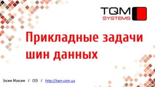 Прикладные задачи
шин данных
Зосим Максим / CEO / http://tqm.com.ua
 
