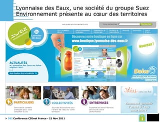 Lyonnaise des Eaux, une société du groupe Suez Environnement présente au cœur des territoires Métier en forte évolution depuis 5 ans Passage en Régies municipales de grandes villes. DSP -> prestations Environnement très concurrentiel et renouvellement de contrats avec des baisses de prix importantes Evolution d’un modèle basé sur le volume a un modèle basé sur des engagements de services et environnementaux Une DSI qui cherche depuis +10ans la flexibilité Outsourcing complet en 1997, reconduit en 2007 périmètre réduit DSI de 120 personnes + 100 sous-traitants 70 salariés DSI sur le terrain (filière de proximité) Hétérogénéité des besoins locaux Un SI urbanisé en quatre niveaux fonctionnels Relations clients et ventes  x  segments Delivery des services  x  service Support: RH, Finances, Achats Transverse: référentiels, décisionnel, collaboratif 