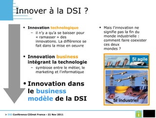 Innover à la DSI ? Innovation  technologique il n’y a qu’a se baisser pour « ramasser » des innovations. La différence se fait dans la mise en oeuvre Innovation  business  intégrant la technologie symbiose entre le métier, le marketing et l'informatique  Innovation dans le  business modèle  de la DSI Mais l’innovation ne signifie pas la fin du monde industrielle : comment faire coexister ces deux mondes ? SI agile SI industriel 