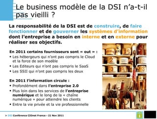 Le business modèle de la DSI n’a-t-il pas vieilli ? La responsabilité de la DSI est de  construire , de  faire fonctionner  et de  gouverner  les  systèmes d’information  dont l’entreprise a besoin en  interne  et en  externe  pour réaliser ses objectifs. En 2011 certains fournisseurs sont « out » : Les hébergeurs qui n’ont pas compris le Cloud et la force de son modèle Les Editeurs qui n’ont pas compris le SaaS Les SSII qui n’ont pas compris les deux En 2011 l’information circule : Profondément dans  l’entreprise 2.0 Plus loin dans les services de  l’entreprise numérique  et le long de la « chaîne numérique » pour atteindre les clients Entre la vie privée et la vie professionnelle 