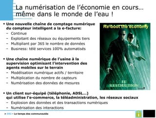 La numérisation de l’économie en cours… même dans le monde de l’eau !  Une nouvelle chaîne de comptage numérique du compteur intelligent a la e-facture: Continue Exploitant des réseaux ou équipements tiers Multipliant par 365 le nombre de données Business: télé services 100% automatisés Une chaîne numérique de l’usine à la supervision optimisant l’intervention des agents mobiles sur le terrain Modélisation numérique actifs / territoire Multiplication du nombre de capteurs Numérisation des données de mesures Un client sur-équipé (téléphonie, ADSL…) qui utilise l’e-commerce, la téléadministration, les réseaux sociaux Explosion des données et des transactions numériques Numérisation des interactions Re-boot the economy 