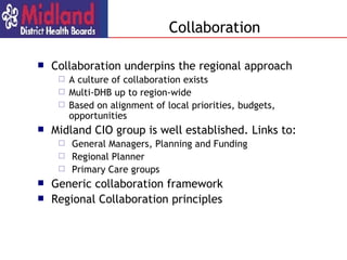 Collaboration underpins the regional approach A culture of collaboration exists Multi-DHB up to region-wide Based on alignment of local priorities, budgets, opportunities Midland CIO group is well established.  Links to: General Managers, Planning and Funding Regional Planner Primary Care groups Generic collaboration framework Regional Collaboration principles Collaboration 