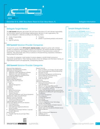 December 8-10, 2008 | Boca Raton Resort & Club | Boca Raton, FL Delegate Information
5
Delegate Target Market
The CIO Summit delegates will include CIOs and Senior Executives of IT, with ultimate responsibility
for Information Systems and Technology implementation decisions in their organizations. Our
executive delegation is selected according to the following criteria:
CIO Summit Solution Provider Companies
To ensure the success of the CIO Summit, marcus evans is pleased to partner with a limited
number of companies offering valuable solutions and expertise. The solution providers are leaders in
the provision of services, technology and information to Senior IT Executives across a variety of
industries. They will provide state of the art solutions to forward-thinking corporations interested in
staying ahead of the market.
The number of companies in each product or service category is strictly limited to ensure an
appropriate overall balance. These meetings provide a forum for dialogue and information sharing, on
organizational concerns and appropriate, corresponding solutions.
CIO Summit Solution Provider Categories
Advanced Data Applications
Application Service/Software Providers
and Application Management
• Application Traffic Management Software
• Application Life Cycle Management
• Enterprise Application Integration/SOA
Automated Work Flow Systems
Business Intelligence
Business Rules Management
CRM and Call Center Solutions
Commerce
• Web 2.0
• Website Management
Compliance
Consulting
Data Security
• Backup and Archiving
• Business Continuity
• Disaster Recovery
• Hard Drive Duplication and Cloning Equipment
Development: Opens Source/Software
Electronic Forms & Processing
End-Point and Access Security
• Authentication/Remote Access
Engineering/In-house Software
Internet and Website Services and Solutions
• Email Applications
• Internet Automation
• Internet/Intranet Applications/Internet
Service Providers
• Marketplace & Exchange Solutions Corporate
Portals/Collaborate
Internet Security
• Firewall, Email Security and Span Filters
IT Security
Network Security
• Event Correlation and Analysis (ECA)/Complex
Event Processing/Business Activity Monitoring
• Managed Security
• Performance Management and Monitoring
Solutions/Network Fault Monitoring
• Proactive Trouble Shooting
• Traffic Management
Outsourcing
Physical IT Infrastructure
• Desktops/Hardware/Product Life
Cycle Management
• Network Configuration Management
• Power and Cooling: IT Facilities Management
• Power Quality/Energy Efficiency
• Supply Chain Management/Procurement/Order
Management & Fulfillment/IT Spend Management
• Virtualization
Storage & Data Management
• Data Integration
• Database Management
• Data Mining
• Data Warehousing
• Enterprise Application Server Technology
• Storage Area Networks
Telecommunications, Wireless & Mobile Solutions
• GPS and Satellite Technology
• Mobile Application Acceleration/Mobile Devices
WAN Acceleration
• RFID
• Video Conferencing & Telepresence
• VoIP/Data over IP
• Wifi/WAN/Broadband
Sample Delegate Schedule
Each attendee at the CIO Summit, receives a
personalized itinerary based on their priority selections
of conference sessions, business meetings
and special networking events. Below is a sample
of a personalized attendee schedule.
DAY 1
11:00 – 01:00 Event Registration
01:00 – 01:15 Chairperson Opening Remarks
01:15 – 02:00 Opening Keynote Presentation
02:00 – 02:45 Conference Presentation
02:45 – 03:00 Networking Break
03:00 – 04:30 Business Meetings
04:30 – 05:00 Round Table Discussion
05:00 – 05:45 Conference Presentation
05:45 – 06:30 Keynote Presentation
06:30 – 07:30 Welcome Cocktails
07:30 – 10:00 Networking Dinner
DAY 2
07:00 – 08:00 Networking Breakfast
08:00 – 08:45 Keynote Presentation
08:45 – 09:30 Conference Presentation
09:30 – 09:45 Networking Break
09:45 – 10:45 Business Meetings
10:45 – 11:15 Round Table Discussion
11:15 – 11:45 Networking Opportunity
11:45 – 12:30 Conference Presentation
12:30 – 01:45 Networking Lunch
01:45 – 02:30 Conference Panel Discussion
02:30 – 03:15 Conference Presentation
03:15 – 03:30 Networking Break
03:30 – 04:30 Business Meetings
04:30 – 05:00 Networking Opportunity
05:00 – 05:30 Business Meeting
05:30 – 06:15 Keynote Presentation
06:15 – 07:15 Free Time
07:15 – 10:30 Networking Cocktails, Dinner and
Entertainment Evening
DAY 3
07:00 – 08:00 Networking Breakfast
08:00 – 08:45 Keynote Presentation
08:45 – 09:30 Conference Presentation
09:30 – 09:45 Networking Break
09:45 – 10:45 Business Meetings
10:45 – 11:15 Round Table Discussion
11:15 – 12:00 Conference Presentation
12:00 – 12:45 Closing Keynote Presentation
12:45 – 02:00 Networking Luncheon
• Scope of responsibility
• Budget
• Sign-off authority
• Company
• Interest in purchasing products and services
 