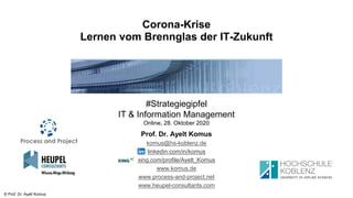 © Prof. Dr. Ayelt Komus
Corona-Krise
Lernen vom Brennglas der IT-Zukunft
#Strategiegipfel
IT & Information Management
Online, 28. Oktober 2020
Prof. Dr. Ayelt Komus
komus@hs-koblenz.de
linkedin.com/in/komus
xing.com/profile/Ayelt_Komus
www.komus.de
www.process-and-project.net
www.heupel-consultants.com
 