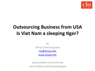 Outsourcing	
  Business	
  from	
  USA	
  	
  
Is	
  Viet	
  Nam	
  a	
  sleeping	
  9ger?	
  
By	
  
Shivaji	
  (Sam)	
  Sengupta	
  
me@shivaji.info	
  
www.shivaji.info	
  	
  
	
  
www.LinkedIn.com/in/shivaji	
  
www.Twi@er.com/ShivajiSengupta	
  

 