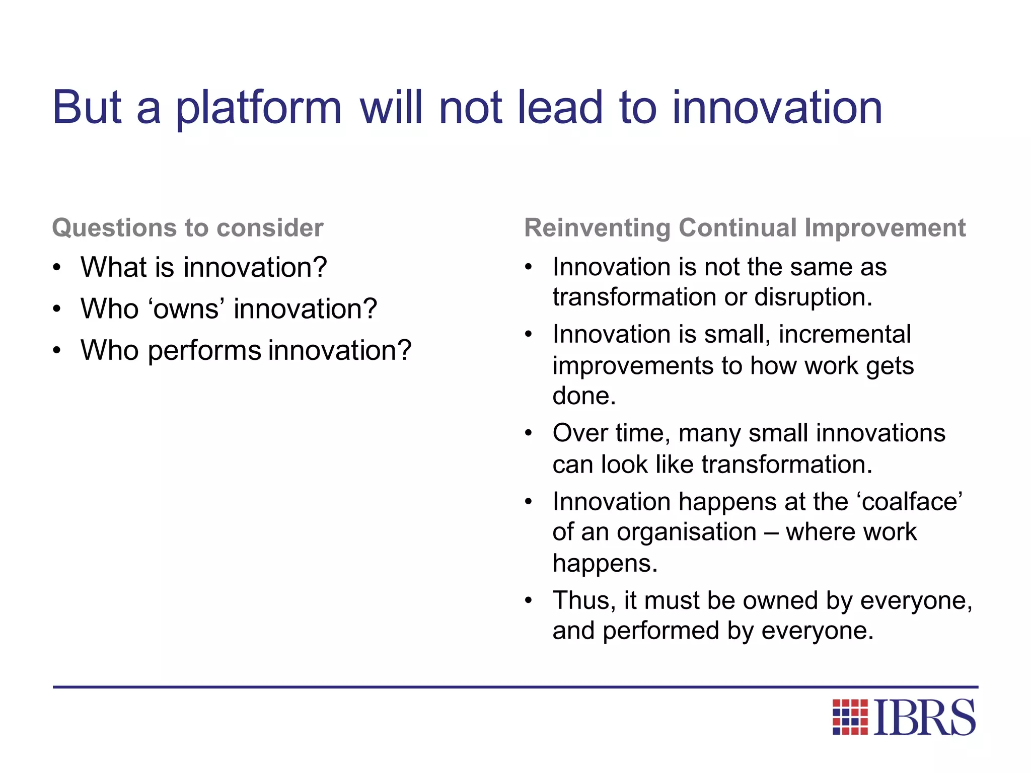 But a platform will not lead to innovation
Questions to consider
• What is innovation?
• Who ‘owns’ innovation?
• Who performs innovation?
Reinventing Continual Improvement
• Innovation is not the same as
transformation or disruption.
• Innovation is small, incremental
improvements to how work gets
done.
• Over time, many small innovations
can look like transformation.
• Innovation happens at the ‘coalface’
of an organisation – where work
happens.
• Thus, it must be owned by everyone,
and performed by everyone.
 
