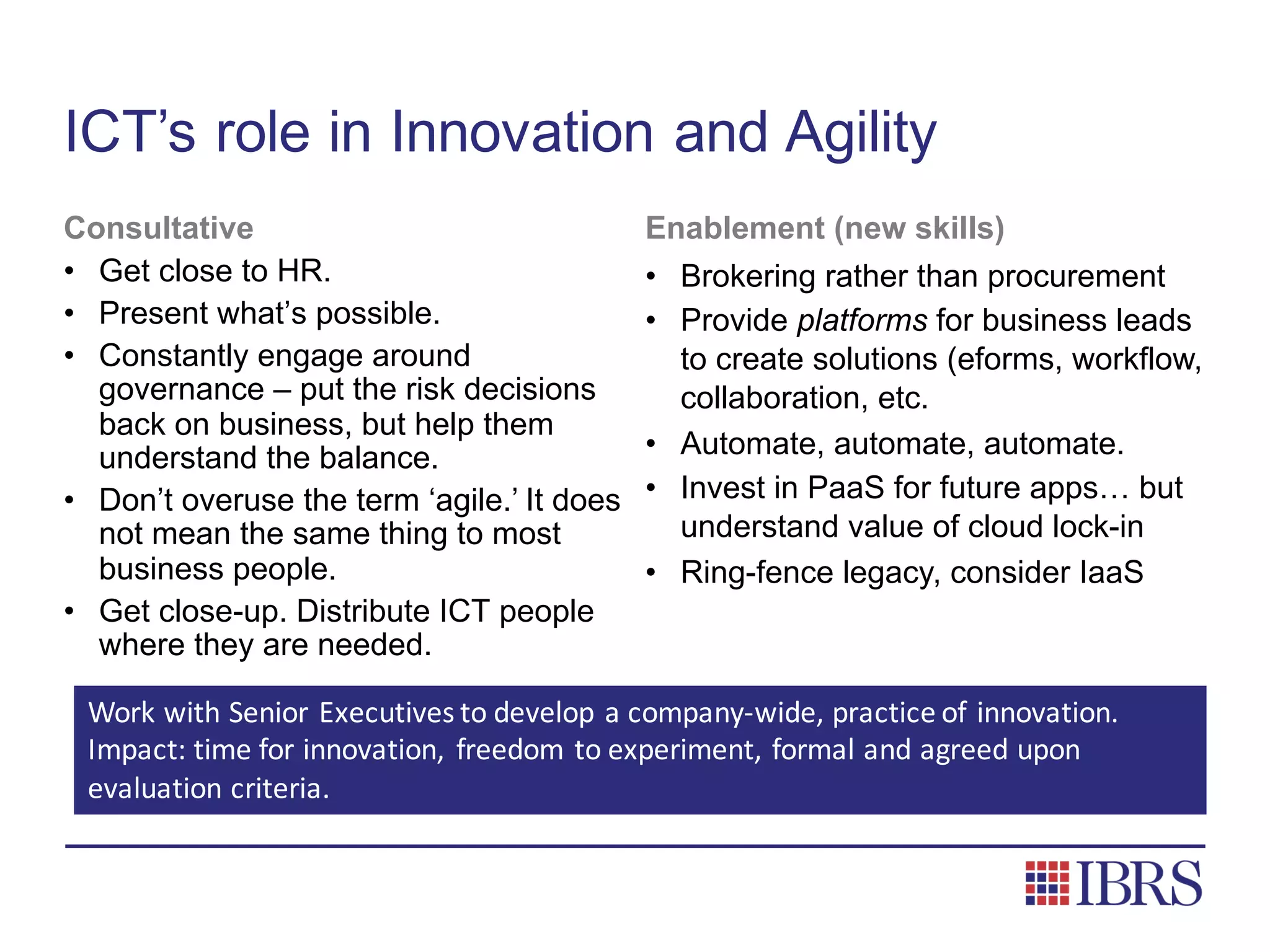 ICT’s role in Innovation and Agility
Consultative
• Get close to HR.
• Present what’s possible.
• Constantly engage around
governance – put the risk decisions
back on business, but help them
understand the balance.
• Don’t overuse the term ‘agile.’ It does
not mean the same thing to most
business people.
• Get close-up. Distribute ICT people
where they are needed.
Enablement (new skills)
• Brokering rather than procurement
• Provide platforms for business leads
to create solutions (eforms, workflow,
collaboration, etc.
• Automate, automate, automate.
• Invest in PaaS for future apps… but
understand value of cloud lock-in
• Ring-fence legacy, consider IaaS
Work	with	Senior	Executives	to	develop	a	company-wide,	practice	of	innovation.		
Impact:	time	for	innovation,	 freedom	to	experiment,	formal	and	agreed	upon	
evaluation	criteria.
 