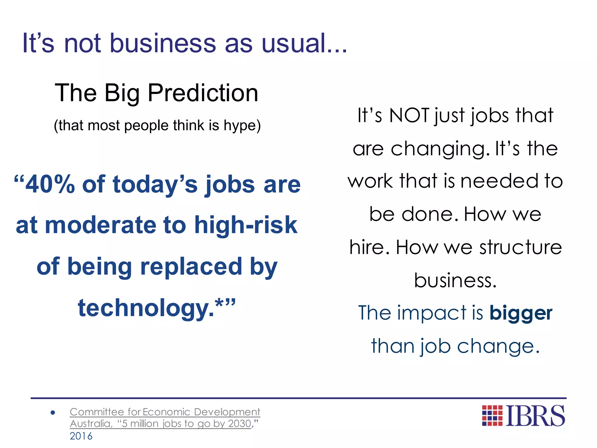 It’s not business as usual...
The Big Prediction
(that most people think is hype)
“40% of today’s jobs are
at moderate to high-risk
of being replaced by
technology.*”
● Committee for Economic Development
Australia, “5 million jobs to go by 2030,”
2016
It’s NOT just jobs that
are changing. It’s the
work that is needed to
be done. How we
hire. How we structure
business.
The impact is bigger
than job change.
 