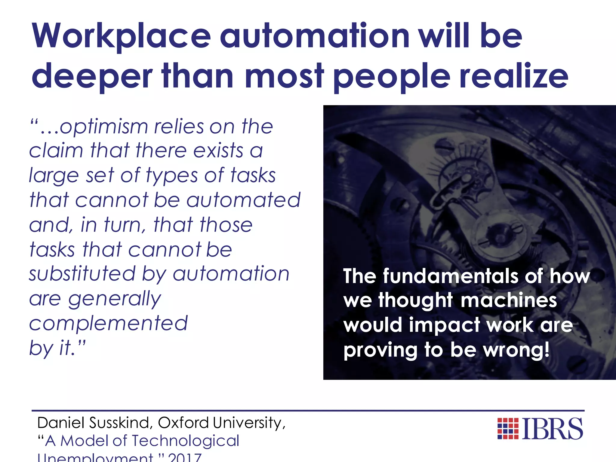 Workplace automation will be
deeper than most people realize
“…optimism relies on the
claim that there exists a
large set of types of tasks
that cannot be automated
and, in turn, that those
tasks that cannot be
substituted by automation
are generally
complemented
by it.”
The fundamentals of how
we thought machines
would impact work are
proving to be wrong!
Daniel Susskind, Oxford University,
“A Model of Technological
 