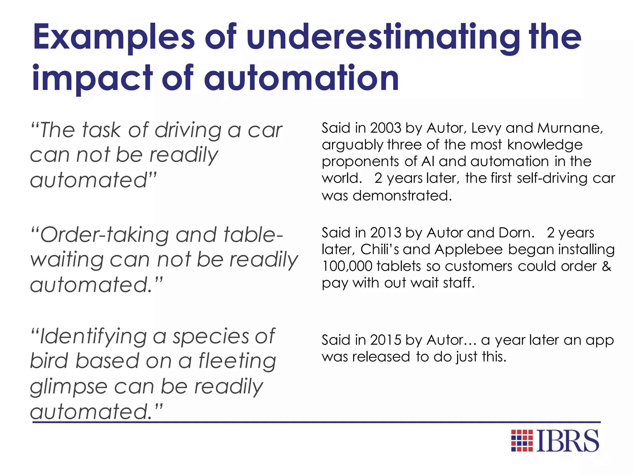 Examples of underestimating the
impact of automation
“The task of driving a car
can not be readily
automated”
Said in 2003 by Autor, Levy and Murnane,
arguably three of the most knowledge
proponents of AI and automation in the
world. 2 years later, the first self-driving car
was demonstrated.
“Order-taking and table-
waiting can not be readily
automated.”
Said in 2013 by Autor and Dorn. 2 years
later, Chili’s and Applebee began installing
100,000 tablets so customers could order &
pay with out wait staff.
“Identifying a species of
bird based on a fleeting
glimpse can be readily
automated.”
Said in 2015 by Autor… a year later an app
was released to do just this.
 