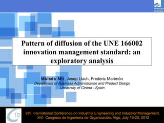 Pattern of diffusion of the UNE 166002
innovation management standard: an
         exploratory analysis

          Moisès Mir, Josep Llach, Frederic Marimón
      Department of Business Administration and Product Design
                    University of Girona - Spain




 6th International Conference on Industrial Engineering and Industrial Management.
        XVI Congreso de Ingeniería de Organización. Vigo, July 18-20, 2012
 