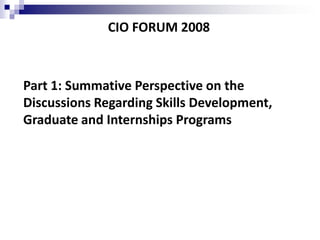 CIO FORUM 2008



Part 1: Summative Perspective on the
Discussions Regarding Skills Development,
Graduate and Internships Programs
 