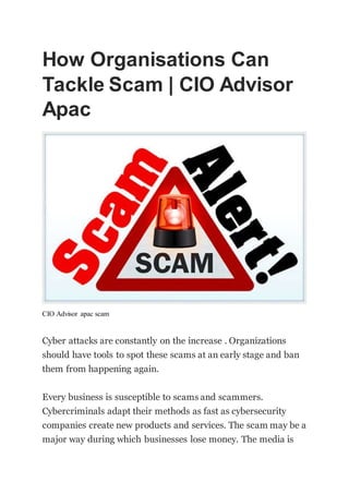 How Organisations Can
Tackle Scam | CIO Advisor
Apac
CIO Advisor apac scam
Cyber attacks are constantly on the increase . Organizations
should have tools to spot these scams at an early stage and ban
them from happening again.
Every business is susceptible to scams and scammers.
Cybercriminals adapt their methods as fast as cybersecurity
companies create new products and services. The scam may be a
major way during which businesses lose money. The media is
 