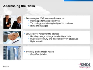 Addressing the Risks Page     Service Level Agreement to address Handling, usage, storage, availability of data Business continuity and disaster recovery objectives Right to audit Reassess your IT Governance framework Meeting performance objectives Technology provisioning is aligned to business Risks are managed Inventory of Information Assets Classified, labeled 