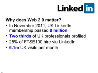 Why does Web 2.0 matter?
     • In November 2011, UK LinkedIn
       membership passed 8 million
     • Two thirds of UK professionals profiled
     • 25% of FTSE100 hire via LinkedIn
     • 6.1m UK visits per month




13
 