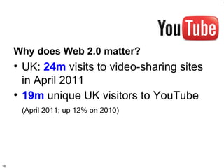Why does Web 2.0 matter?
     • UK: 24m visits to video-sharing sites
       in April 2011
     • 19m unique UK visitors to YouTube
      (April 2011; up 12% on 2010)




16
 