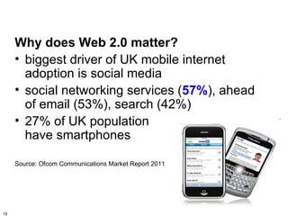 Why does Web 2.0 matter?
     • biggest driver of UK mobile internet
       adoption is social media
     • social networking services (57%), ahead
       of email (53%), search (42%)
     • 27% of UK population
       have smartphones

     Source: Ofcom Communications Market Report 2011




19
 